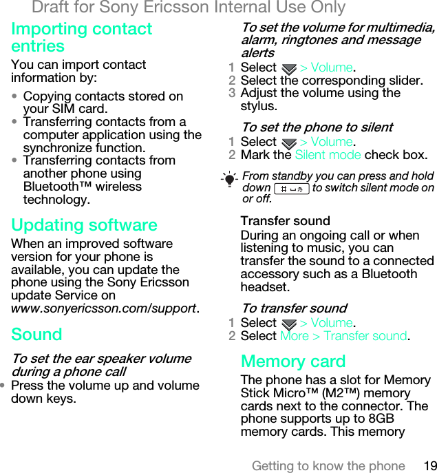 19Getting to know the phoneDraft for Sony Ericsson Internal Use OnlyfãéçêíáåÖ=Åçåí~Åí=ÉåíêáÉëYou can import contact information by:√Copying contacts stored on your SIM card.√Transferring contacts from a computer application using the synchronize function.√Transferring contacts from another phone using Bluetooth™ wireless technology.réÇ~íáåÖ=ëçÑíï~êÉWhen an improved software version for your phone is available, you can update the phone using the Sony Ericsson update Service on www.sonyericsson.com/support.pçìåÇqç=ëÉí=íÜÉ=É~ê=ëéÉ~âÉê=îçäìãÉ=ÇìêáåÖ=~=éÜçåÉ=Å~ää√Press the volume up and volume down keys.qç=ëÉí=íÜÉ=îçäìãÉ=Ñçê=ãìäíáãÉÇá~I=~ä~êãI=êáåÖíçåÉë=~åÇ=ãÉëë~ÖÉ=~äÉêíëNSelect  [=sçäìãÉ.OSelect the corresponding slider.PAdjust the volume using the stylus.qç=ëÉí=íÜÉ=éÜçåÉ=íç=ëáäÉåíNSelect  [=sçäìãÉ.OMark the páäÉåí=ãçÇÉ check box.qê~åëÑÉê=ëçìåÇDuring an ongoing call or when listening to music, you can transfer the sound to a connected accessory such as a Bluetooth headset.qç=íê~åëÑÉê=ëçìåÇNSelect  [=sçäìãÉ.OSelect jçêÉ [=qê~åëÑÉê=ëçìåÇ.jÉãçêó=Å~êÇThe phone has a slot for Memory Stick Micro™ (M2™) memory cards next to the connector. The phone supports up to 8GB memory cards. This memory From standby you can press and hold down   to switch silent mode on or off.