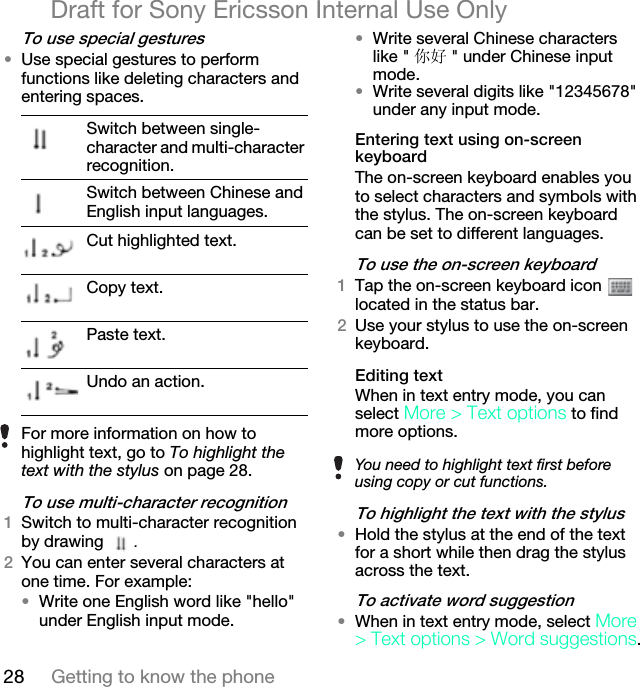 28 Getting to know the phoneDraft for Sony Ericsson Internal Use Onlyqç=ìëÉ=ëéÉÅá~ä=ÖÉëíìêÉë√Use special gestures to perform functions like deleting characters and entering spaces.qç=ìëÉ=ãìäíáJÅÜ~ê~ÅíÉê=êÉÅçÖåáíáçåNSwitch to multi-character recognition by drawing  .OYou can enter several characters at one time. For example:√Write one English word like &quot;hello&quot; under English input mode. √Write several Chinese characters like &quot; 你好 &quot; under Chinese input mode.√Write several digits like &quot;12345678&quot; under any input mode.båíÉêáåÖ=íÉñí=ìëáåÖ=çåJëÅêÉÉå=âÉóÄç~êÇThe on-screen keyboard enables you to select characters and symbols with the stylus. The on-screen keyboard can be set to different languages.qç=ìëÉ=íÜÉ=çåJëÅêÉÉå=âÉóÄç~êÇNTap the on-screen keyboard icon   located in the status bar.OUse your stylus to use the on-screen keyboard.bÇáíáåÖ=íÉñíWhen in text entry mode, you can select jçêÉ=[=qÉñí=çéíáçåë to find more options.qç=ÜáÖÜäáÖÜí=íÜÉ=íÉñí=ïáíÜ=íÜÉ=ëíóäìë√Hold the stylus at the end of the text for a short while then drag the stylus across the text.qç=~Åíáî~íÉ=ïçêÇ=ëìÖÖÉëíáçå√When in text entry mode, select jçêÉ [=qÉñí=çéíáçåë=[=tçêÇ=ëìÖÖÉëíáçåë.Switch between single-character and multi-character recognition.Switch between Chinese and English input languages.Cut highlighted text.Copy text.Paste text.Undo an action.For more information on how to highlight text, go to To highlight the text with the stylus on page 28. You need to highlight text first before using copy or cut functions.