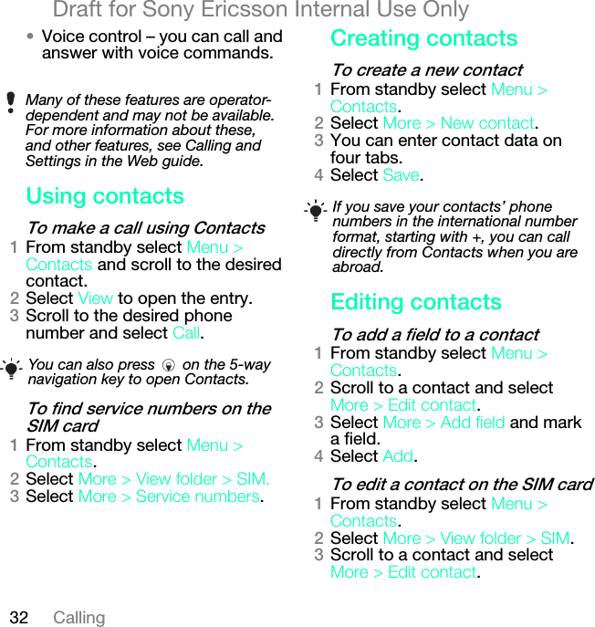 32 CallingDraft for Sony Ericsson Internal Use Only√Voice control – you can call and answer with voice commands.rëáåÖ=Åçåí~Åíëqç=ã~âÉ=~=Å~ää=ìëáåÖ=`çåí~ÅíëNFrom standby select jÉåì=[=`çåí~Åíë and scroll to the desired contact.OSelect sáÉï to open the entry.PScroll to the desired phone number and select `~ää.qç=ÑáåÇ=ëÉêîáÅÉ=åìãÄÉêë=çå=íÜÉ=pfj=Å~êÇNFrom standby select jÉåì=[=`çåí~Åíë.OSelect jçêÉ=[=sáÉï=ÑçäÇÉê=[=pfjKPSelect jçêÉ=[=pÉêîáÅÉ=åìãÄÉêë.`êÉ~íáåÖ=Åçåí~Åíëqç=ÅêÉ~íÉ=~=åÉï=Åçåí~ÅíNFrom standby select jÉåì=[=`çåí~Åíë.OSelect jçêÉ=[=kÉï=Åçåí~Åí.PYou can enter contact data on four tabs.QSelect p~îÉ.bÇáíáåÖ=Åçåí~Åíëqç=~ÇÇ=~=ÑáÉäÇ=íç=~=Åçåí~ÅíNFrom standby select jÉåì=[=`çåí~Åíë.OScroll to a contact and select jçêÉ=[=bÇáí=Åçåí~Åí.PSelect jçêÉ=[=^ÇÇ=ÑáÉäÇ and mark a field.QSelect ^ÇÇ.qç=ÉÇáí=~=Åçåí~Åí=çå=íÜÉ=pfj=Å~êÇNFrom standby select jÉåì=[=`çåí~Åíë.OSelect jçêÉ=[=sáÉï=ÑçäÇÉê=[=pfj.PScroll to a contact and select jçêÉ=[=bÇáí=Åçåí~Åí.Many of these features are operator-dependent and may not be available. For more information about these, and other features, see Calling and Settings in the Web guide.You can also press   on the 5-way navigation key to open Contacts.If you save your contacts’ phone numbers in the international number format, starting with +, you can call directly from Contacts when you are abroad.