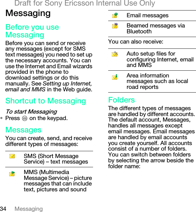 34 MessagingDraft for Sony Ericsson Internal Use OnlyjÉëë~ÖáåÖ_ÉÑçêÉ=óçì=ìëÉ=jÉëë~ÖáåÖBefore you can send or receive any messages (except for SMS text messages) you need to set up the necessary accounts. You can use the Internet and Email wizards provided in the phone to download settings or do this manually. See Setting up Internet, email and MMS in the Web guide.pÜçêíÅìí=íç=jÉëë~ÖáåÖqç=ëí~êí=jÉëë~ÖáåÖ√Press   on the keypad.jÉëë~ÖÉëYou can create, send, and receive different types of messages:You can also receive:cçäÇÉêëThe different types of messages are handled by different accounts. The default account, Messages, handles all messages except email messages. Email messages are handled by email accounts you create yourself. All accounts consist of a number of folders. You can switch between folders by selecting the arrow beside the folder name:SMS (Short Message Service) – text messagesMMS (Multimedia Message Service) – picture messages that can include text, pictures and soundEmail messagesBeamed messages via BluetoothAuto setup files for configuring Internet, email and MMSArea information messages such as local road reports
