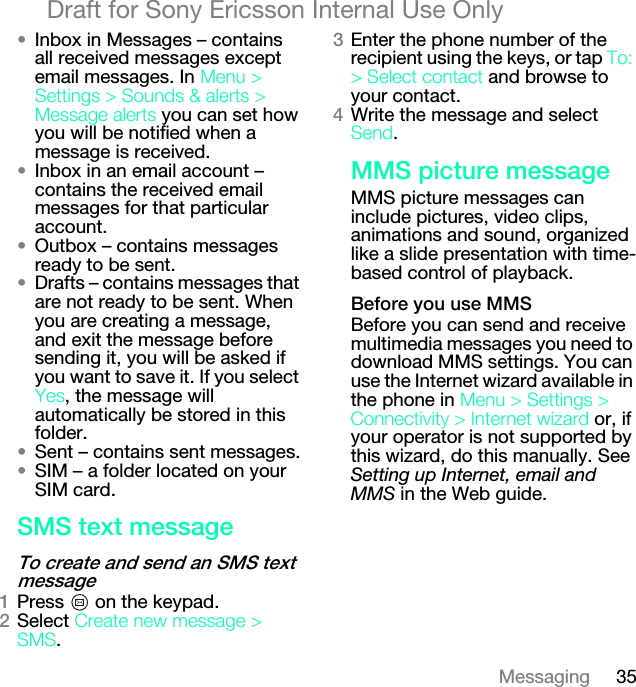 35MessagingDraft for Sony Ericsson Internal Use Only√Inbox in Messages – contains all received messages except email messages. In jÉåì=[=pÉííáåÖë=[=pçìåÇë=C=~äÉêíë=[=jÉëë~ÖÉ ~äÉêíë=you can set how you will be notified when a message is received.√Inbox in an email account – contains the received email messages for that particular account.√Outbox – contains messages ready to be sent.√Drafts – contains messages that are not ready to be sent. When you are creating a message, and exit the message before sending it, you will be asked if you want to save it. If you select vÉë, the message will automatically be stored in this folder.√Sent – contains sent messages.√SIM – a folder located on your SIM card.pjp=íÉñí=ãÉëë~ÖÉqç=ÅêÉ~íÉ=~åÇ=ëÉåÇ=~å=pjp=íÉñí=ãÉëë~ÖÉNPress   on the keypad.OSelect=`êÉ~íÉ=åÉï=ãÉëë~ÖÉ=[=pjp.PEnter the phone number of the recipient using the keys, or tap=qçW=[=pÉäÉÅí=Åçåí~Åí=and browse to your contact.QWrite the message and select pÉåÇ.jjp=éáÅíìêÉ=ãÉëë~ÖÉMMS picture messages can include pictures, video clips, animations and sound, organized like a slide presentation with time-based control of playback._ÉÑçêÉ=óçì=ìëÉ=jjpBefore you can send and receive multimedia messages you need to download MMS settings. You can use the Internet wizard available in the phone in jÉåì=[=pÉííáåÖë=[=`çååÉÅíáîáíó=[=fåíÉêåÉí=ïáò~êÇ or, if your operator is not supported by this wizard, do this manually. See Setting up Internet, email and MMS in the Web guide.