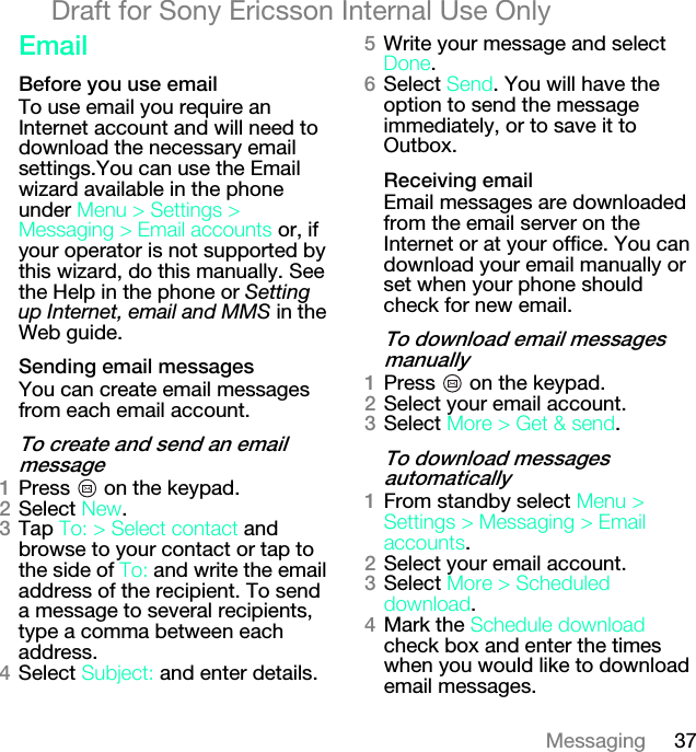 37MessagingDraft for Sony Ericsson Internal Use Onlybã~áä_ÉÑçêÉ=óçì=ìëÉ=Éã~áäTo use email you require an Internet account and will need to download the necessary email settings.You can use the Email wizard available in the phone under jÉåì=[=pÉííáåÖë=[=jÉëë~ÖáåÖ=[=bã~áä=~ÅÅçìåíë or, if your operator is not supported by this wizard, do this manually. See the Help in the phone or Setting up Internet, email and MMS in the Web guide.pÉåÇáåÖ=Éã~áä=ãÉëë~ÖÉëYou can create email messages from each email account.qç=ÅêÉ~íÉ=~åÇ=ëÉåÇ=~å=Éã~áä=ãÉëë~ÖÉNPress   on the keypad.OSelect kÉï.PTap qçW=[ pÉäÉÅí=Åçåí~Åí=and browse to your contact or tap to the side of qçW=and write the email address of the recipient. To send a message to several recipients, type a comma between each address.QSelect pìÄàÉÅíW and enter details.RWrite your message and select açåÉ.SSelect pÉåÇ. You will have the option to send the message immediately, or to save it to Outbox.oÉÅÉáîáåÖ=Éã~áäEmail messages are downloaded from the email server on the Internet or at your office. You can download your email manually or set when your phone should check for new email.qç=Ççïåäç~Ç=Éã~áä=ãÉëë~ÖÉë=ã~åì~ääóNPress   on the keypad.OSelect your email account.PSelect jçêÉ=[=dÉí=C=ëÉåÇ.qç=Ççïåäç~Ç=ãÉëë~ÖÉë=~ìíçã~íáÅ~ääóNFrom standby select jÉåì=[=pÉííáåÖë=[=jÉëë~ÖáåÖ=[=bã~áä=~ÅÅçìåíë.OSelect your email account.PSelect=jçêÉ=[=pÅÜÉÇìäÉÇ=Ççïåäç~Ç.QMark the pÅÜÉÇìäÉ=Ççïåäç~Ç=check box and enter the times when you would like to download email messages.