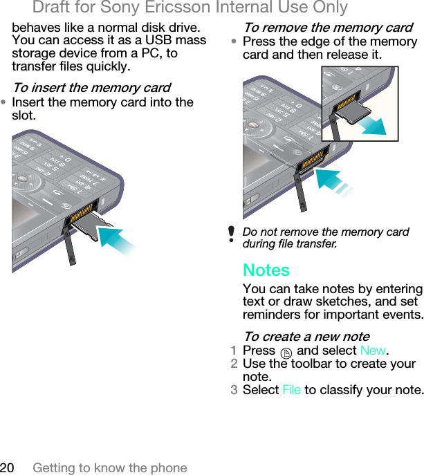 20 Getting to know the phoneDraft for Sony Ericsson Internal Use Onlybehaves like a normal disk drive. You can access it as a USB mass storage device from a PC, to transfer files quickly.qç=áåëÉêí=íÜÉ=ãÉãçêó=Å~êÇ√Insert the memory card into the slot.qç=êÉãçîÉ=íÜÉ=ãÉãçêó=Å~êÇ√Press the edge of the memory card and then release it.kçíÉëYou can take notes by entering text or draw sketches, and set reminders for important events.qç=ÅêÉ~íÉ=~=åÉï=åçíÉNPress   and select kÉï.OUse the toolbar to create your note.PSelect cáäÉ to classify your note.Do not remove the memory card during file transfer.