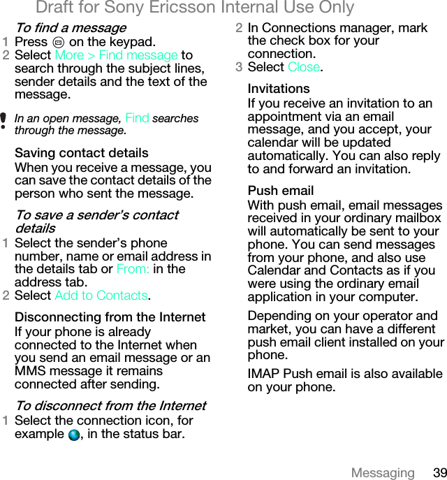 39MessagingDraft for Sony Ericsson Internal Use Onlyqç=ÑáåÇ=~=ãÉëë~ÖÉNPress   on the keypad.OSelect=jçêÉ=[=cáåÇ=ãÉëë~ÖÉ to search through the subject lines, sender details and the text of the message.p~îáåÖ=Åçåí~Åí=ÇÉí~áäëWhen you receive a message, you can save the contact details of the person who sent the message.qç=ë~îÉ=~=ëÉåÇÉêÛë=Åçåí~Åí=ÇÉí~áäëNSelect the sender’s phone number, name or email address in the details tab or=cêçãW in the address tab.OSelect ^ÇÇ=íç=`çåí~Åíë.aáëÅçååÉÅíáåÖ=Ñêçã=íÜÉ=fåíÉêåÉíIf your phone is already connected to the Internet when you send an email message or an MMS message it remains connected after sending.qç=ÇáëÅçååÉÅí=Ñêçã=íÜÉ=fåíÉêåÉíNSelect the connection icon, for example  , in the status bar.OIn Connections manager, mark the check box for your connection.PSelect `äçëÉ.fåîáí~íáçåëIf you receive an invitation to an appointment via an email message, and you accept, your calendar will be updated automatically. You can also reply to and forward an invitation.mìëÜ=Éã~áäWith push email, email messages received in your ordinary mailbox will automatically be sent to your phone. You can send messages from your phone, and also use Calendar and Contacts as if you were using the ordinary email application in your computer.Depending on your operator and market, you can have a different push email client installed on your phone.IMAP Push email is also available on your phone.In an open message, cáåÇ searches through the message.