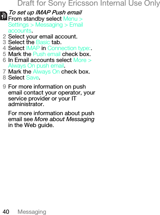 40 MessagingDraft for Sony Ericsson Internal Use Onlyqç=ëÉí=ìé=fj^m=mìëÜ=Éã~áäNFrom standby select jÉåì=[=pÉííáåÖë=[=jÉëë~ÖáåÖ=[=bã~áä=~ÅÅçìåíë.OSelect your email account.PSelect the _~ëáÅ=tab.QSelect fj^m=in=`çååÉÅíáçå=íóéÉW.RMark the mìëÜ=Éã~áä=check box.SIn Email accounts select jçêÉ=[=^äï~óë=lå=éìëÜ=Éã~áä.TMark the ^äï~óë=lå check box.USelect p~îÉ.VFor more information on push email contact your operator, your service provider or your IT administrator.For more information about push email see More about Messaging in the Web guide.