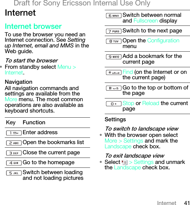 41InternetDraft for Sony Ericsson Internal Use OnlyfåíÉêåÉífåíÉêåÉí=ÄêçïëÉêTo use the browser you need an Internet connection. See Setting up Internet, email and MMS in the Web guide.qç=ëí~êí=íÜÉ=ÄêçïëÉê√From standby select jÉåì=[=fåíÉêåÉí.k~îáÖ~íáçåAll navigation commands and settings are available from the jçêÉ menu. The most common operations are also available as keyboard shortcuts.pÉííáåÖëqç=ëïáíÅÜ=íç=ä~åÇëÅ~éÉ=îáÉï√With the browser open select jçêÉ=[=pÉííáåÖë and mark the i~åÇëÅ~éÉ check box.qç=Éñáí=ä~åÇëÅ~éÉ=îáÉï√Select  [=pÉííáåÖë and unmark the i~åÇëÅ~éÉ check box.Key cìåÅíáçåEnter addressOpen the bookmarks listClose the current pageGo to the homepageSwitch between loading and not loading picturesSwitch between normal and cìääëÅêÉÉå displaySwitch to the next pageOpen the `çåÑáÖìê~íáçå menuAdd a bookmark for the current pagecáåÇ=(on the Internet or on the current page)Go to the top or bottom of the pagepíçé or oÉäç~Ç the current page