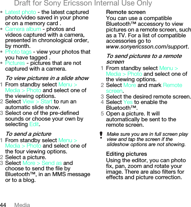 44 MediaDraft for Sony Ericsson Internal Use Only√i~íÉëí=éÜçíç - the latest captured photo/video saved in your phone or on a memory card .√`~ãÉê~=~äÄìã - photos and videos captured with a camera, presented in chronological order, by month.√mÜçíç=í~Öë - view your photos that you have tagged .√máÅíìêÉë - pictures that are not captured with a camera.qç=îáÉï=éáÅíìêÉë=áå=~=ëäáÇÉ=ëÜçïNFrom standby select jÉåì=[=jÉÇá~=[=mÜçíç=and select one of the viewing options.OSelect sáÉï=[=pí~êí to run an automatic slide show.PSelect one of the pre-defined sounds or choose your own by selecting=bÇáí.qç=ëÉåÇ=~=éáÅíìêÉNFrom standby select jÉåì=[=jÉÇá~=[=mÜçíç and select one of the four viewing options.OSelect a picture.PSelect jçêÉ=[=pÉåÇ=~ë and choose to send the file by Bluetooth™, in an MMS message or to a blog.oÉãçíÉ=ëÅêÉÉåYou can use a compatible Bluetooth™ accessory to view pictures on a remote screen, such as a TV. For a list of compatible accessories go to www.sonyericsson.com/support.qç=ëÉåÇ=éáÅíìêÉë=íç=~=êÉãçíÉ=ëÅêÉÉåNFrom standby select jÉåì=[=jÉÇá~=[=mÜçíç=and select one of the viewing options. OSelect jçêÉ=and mark oÉãçíÉ=ëÅêÉÉå.PSelect the desired remote screen.QSelect vÉë to enable the Bluetooth™.ROpen a picture. It will automatically be sent to the remote screen.bÇáíáåÖ=éáÅíìêÉëUsing the editor, you can photo fix, pan, zoom and rotate your image. There are also filters for effects and picture correction.Make sure you are in full screen play view and tap the screen if the slideshow options are not showing.