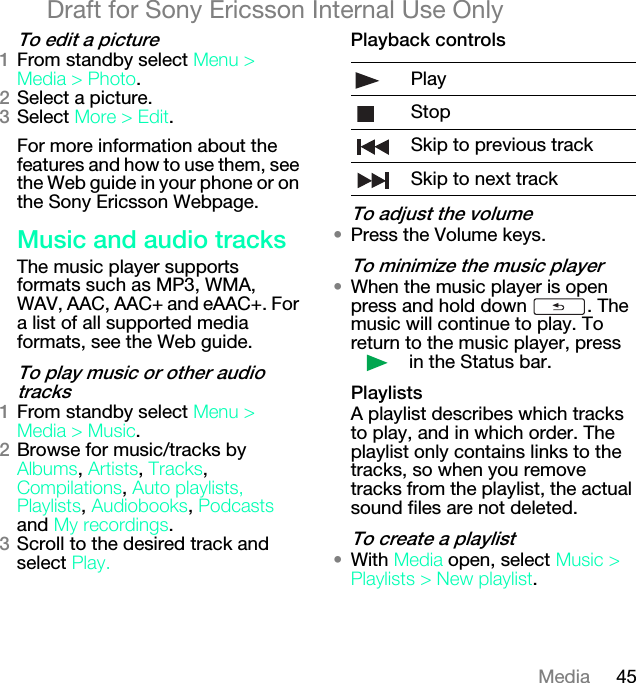 45MediaDraft for Sony Ericsson Internal Use Onlyqç=ÉÇáí=~=éáÅíìêÉNFrom standby select jÉåì=[=jÉÇá~=[=mÜçíç.OSelect a picture.PSelect jçêÉ=[=bÇáí.For more information about the features and how to use them, see the Web guide in your phone or on the Sony Ericsson Webpage.jìëáÅ=~åÇ=~ìÇáç=íê~ÅâëThe music player supports formats such as MP3, WMA, WAV, AAC, AAC+ and eAAC+. For a list of all supported media formats, see the Web guide.qç=éä~ó=ãìëáÅ=çê=çíÜÉê=~ìÇáç=íê~ÅâëNFrom standby select jÉåì=[=jÉÇá~=[=jìëáÅ.OBrowse for music/tracks by ^äÄìãë, ^êíáëíë, qê~Åâë, `çãéáä~íáçåë, ^ìíç=éä~óäáëíëI mä~óäáëíë, ^ìÇáçÄççâë, mçÇÅ~ëíë and jó=êÉÅçêÇáåÖë. PScroll to the desired track and select mä~óKmä~óÄ~Åâ=Åçåíêçäëqç=~Çàìëí=íÜÉ=îçäìãÉ√Press the Volume keys.qç=ãáåáãáòÉ=íÜÉ=ãìëáÅ=éä~óÉê√When the music player is open press and hold down  . The music will continue to play. To return to the music player, press  in the Status bar.mä~óäáëíëA playlist describes which tracks to play, and in which order. The playlist only contains links to the tracks, so when you remove tracks from the playlist, the actual sound files are not deleted.qç=ÅêÉ~íÉ=~=éä~óäáëí√With jÉÇá~=open, select jìëáÅ=[=mä~óäáëíë=[=kÉï=éä~óäáëí.PlayStopSkip to previous trackSkip to next track