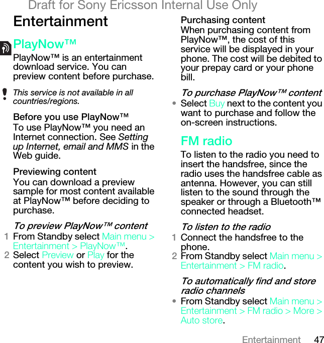 47EntertainmentDraft for Sony Ericsson Internal Use OnlybåíÉêí~áåãÉåímä~ókçï»PlayNow™ is an entertainment download service. You can preview content before purchase. _ÉÑçêÉ=óçì=ìëÉ=mä~ókçï»To use PlayNow™ you need an Internet connection. See Setting up Internet, email and MMS in the Web guide.mêÉîáÉïáåÖ=ÅçåíÉåíYou can download a preview sample for most content available at PlayNow™ before deciding to purchase.qç=éêÉîáÉï=mä~ókçï»=ÅçåíÉåíNFrom Standby select j~áå=ãÉåì=[=båíÉêí~áåãÉåí=[=mä~ókçï».OSelect mêÉîáÉï or mä~ó for the content you wish to preview. mìêÅÜ~ëáåÖ=ÅçåíÉåíWhen purchasing content from PlayNow™, the cost of this service will be displayed in your phone. The cost will be debited to your prepay card or your phone bill.qç=éìêÅÜ~ëÉ=mä~ókçï»=ÅçåíÉåí√Select _ìó next to the content you want to purchase and follow the on-screen instructions.cj=ê~ÇáçTo listen to the radio you need to insert the handsfree, since the radio uses the handsfree cable as antenna. However, you can still listen to the sound through the speaker or through a Bluetooth™ connected headset.qç=äáëíÉå=íç=íÜÉ=ê~ÇáçNConnect the handsfree to the phone.OFrom Standby select j~áå=ãÉåì=[=båíÉêí~áåãÉåí=[=cj=ê~Çáç.qç=~ìíçã~íáÅ~ääó=ÑáåÇ=~åÇ=ëíçêÉ=ê~Çáç=ÅÜ~ååÉäë√From Standby select j~áå=ãÉåì=[=båíÉêí~áåãÉåí=[=cj=ê~Çáç=[=jçêÉ=[=^ìíç=ëíçêÉ.This service is not available in all countries/regions.