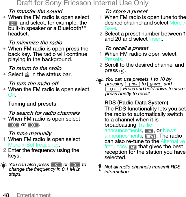 48 EntertainmentDraft for Sony Ericsson Internal Use Onlyqç=íê~åëÑÉê=íÜÉ=ëçìåÇ√When the FM radio is open select  and select, for example, the built-in speaker or a Bluetooth™ headset.qç=ãáåáãáòÉ=íÜÉ=ê~Çáç√When FM radio is open press the back key. The radio will continue playing in the background.qç=êÉíìêå=íç=íÜÉ=ê~Çáç√Select   in the status bar.qç=íìêå=íÜÉ=ê~Çáç=çÑÑ√When the FM radio is open select lÑÑ.qìåáåÖ=~åÇ=éêÉëÉíëqç=ëÉ~êÅÜ=Ñçê=ê~Çáç=ÅÜ~ååÉäë√When FM radio is open select  or  . qç=íìåÉ=ã~åì~ääóNWhen FM radio is open select jçêÉ=[ pÉí=ÑêÉèìÉåÅó.OEnter the frequency using the keys.qç=ëíçêÉ=~=éêÉëÉíNWhen FM radio is open tune to the desired channel and select jçêÉ=[=p~îÉ.OSelect a preset number between 1 and 20 and select fåëÉêí.qç=êÉÅ~ää=~=éêÉëÉíNWhen FM radio is open select mêÉëÉíë.OScroll to the desired channel and press .oap=Eo~Çáç=a~í~=póëíÉãFThe RDS functionality lets you set the radio to automatically switch to a channel when it is broadcasting qê~ÑÑáÅ=~ååçìåÅÉãÉåíë, , or kÉïë=~ååçìåÅÉãÉåíë, . The radio can also re-tune to the ^äíÉêå~íáîÉ=ÑêÉèìÉåÅó   that gives the best reception for the station you have selected.You can also press   or   to change the frequency in 0.1 MHz steps.You can use presets 1 to 10 by pressing  to  and . Press and hold down to store, press briefly to recall.Not all radio channels transmit RDS information.