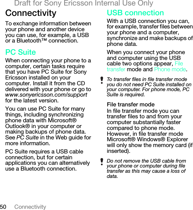 50 ConnectivityDraft for Sony Ericsson Internal Use Only`çååÉÅíáîáíóTo exchange information between your phone and another device you can use, for example, a USB or a Bluetooth™ connection.m`=pìáíÉWhen connecting your phone to a computer, certain tasks require that you have PC Suite for Sony Ericsson installed on your computer. Install it from the CD delivered with your phone or go to www.sonyericsson.com/support for the latest version.You can use PC Suite for many things, including synchronizing phone data with Microsoft® Outlook® in your computer or making backups of phone data. See PC Suite in the Web guide for more information.PC Suite requires a USB cable connection, but for certain applications you can alternatively use a Bluetooth connection.rp_=ÅçååÉÅíáçåWith a USB connection you can, for example, transfer files between your phone and a computer, synchronize and make backups of phone data.When you connect your phone and computer using the USB cable two options appear, cáäÉ=íê~åëÑÉê mode and mÜçåÉ=ãçÇÉ.cáäÉ=íê~åëÑÉê=ãçÇÉIn file transfer mode you can transfer files to and from your computer substantially faster compared to phone mode. However, in file transfer mode Microsoft® Windows® Explorer will only show the memory card (if inserted).To transfer files in file transfer mode you do not need PC Suite installed on your computer. For phone mode, PC Suite is required.Do not remove the USB cable from your phone or computer during file transfer as this may cause a loss of data.