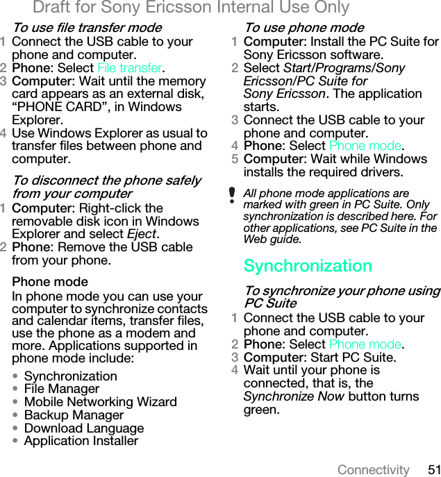 51ConnectivityDraft for Sony Ericsson Internal Use Onlyqç=ìëÉ=ÑáäÉ=íê~åëÑÉê=ãçÇÉNConnect the USB cable to your phone and computer.OmÜçåÉ: Select cáäÉ=íê~åëÑÉê.P`çãéìíÉê: Wait until the memory card appears as an external disk, “PHONE CARD”, in Windows Explorer.QUse Windows Explorer as usual to transfer files between phone and computer.qç=ÇáëÅçååÉÅí=íÜÉ=éÜçåÉ=ë~ÑÉäó=Ñêçã=óçìê=ÅçãéìíÉêN`çãéìíÉê: Right-click the removable disk icon in Windows Explorer and select Eject.OmÜçåÉ: Remove the USB cable from your phone.mÜçåÉ=ãçÇÉIn phone mode you can use your computer to synchronize contacts and calendar items, transfer files, use the phone as a modem and more. Applications supported in phone mode include:√Synchronization√File Manager√Mobile Networking Wizard√Backup Manager√Download Language√Application Installerqç=ìëÉ=éÜçåÉ=ãçÇÉN`çãéìíÉê: Install the PC Suite for Sony Ericsson software.OSelect Start/Programs/Sony Ericsson/PC Suite for Sony Ericsson. The application starts.PConnect the USB cable to your phone and computer.QmÜçåÉ: Select mÜçåÉ=ãçÇÉ.R`çãéìíÉê: Wait while Windows installs the required drivers.póåÅÜêçåáò~íáçåqç=ëóåÅÜêçåáòÉ=óçìê=éÜçåÉ=ìëáåÖ=m`=pìáíÉNConnect the USB cable to your phone and computer.OmÜçåÉ: Select mÜçåÉ=ãçÇÉ.P`çãéìíÉê: Start PC Suite.QWait until your phone is connected, that is, the Synchronize Now button turns green.All phone mode applications are marked with green in PC Suite. Only synchronization is described here. For other applications, see PC Suite in the Web guide.