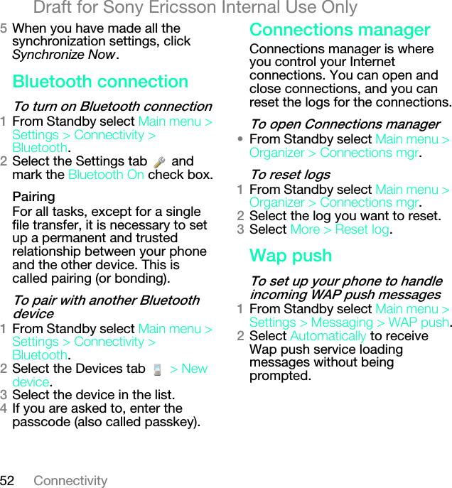 52 ConnectivityDraft for Sony Ericsson Internal Use OnlyRWhen you have made all the synchronization settings, click Synchronize Now._äìÉíççíÜ=ÅçååÉÅíáçåqç=íìêå=çå=_äìÉíççíÜ=ÅçååÉÅíáçåNFrom Standby select j~áå=ãÉåì=[=pÉííáåÖë=[=`çååÉÅíáîáíó=[=_äìÉíççíÜ.OSelect the Settings tab   and mark the _äìÉíççíÜ=lå check box.m~áêáåÖFor all tasks, except for a single file transfer, it is necessary to set up a permanent and trusted relationship between your phone and the other device. This is called pairing (or bonding).qç=é~áê=ïáíÜ=~åçíÜÉê=_äìÉíççíÜ=ÇÉîáÅÉNFrom Standby select j~áå=ãÉåì=[=pÉííáåÖë=[=`çååÉÅíáîáíó=[=_äìÉíççíÜ.OSelect the Devices tab   [=kÉï=ÇÉîáÅÉ.PSelect the device in the list.QIf you are asked to, enter the passcode (also called passkey).`çååÉÅíáçåë=ã~å~ÖÉêConnections manager is where you control your Internet connections. You can open and close connections, and you can reset the logs for the connections.qç=çéÉå=`çååÉÅíáçåë=ã~å~ÖÉê√From Standby select j~áå=ãÉåì=[=lêÖ~åáòÉê=[=`çååÉÅíáçåë=ãÖê.qç=êÉëÉí=äçÖëNFrom Standby select j~áå=ãÉåì=[=lêÖ~åáòÉê=[=`çååÉÅíáçåë=ãÖê.OSelect the log you want to reset.PSelect jçêÉ=[=oÉëÉí=äçÖ.t~é=éìëÜqç=ëÉí=ìé=óçìê=éÜçåÉ=íç=Ü~åÇäÉ=áåÅçãáåÖ=t^m=éìëÜ=ãÉëë~ÖÉëNFrom Standby select j~áå=ãÉåì=[=pÉííáåÖë=[=jÉëë~ÖáåÖ=[=t^m=éìëÜ.OSelect ^ìíçã~íáÅ~ääó to receive Wap push service loading messages without being prompted.