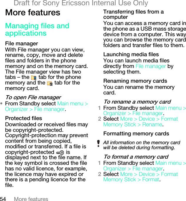 54 More featuresDraft for Sony Ericsson Internal Use OnlyjçêÉ=ÑÉ~íìêÉë=j~å~ÖáåÖ=ÑáäÉë=~åÇ=~ééäáÅ~íáçåëcáäÉ=ã~å~ÖÉêWith File manager you can view, rename, copy, move and delete files and folders in the phone memory and on the memory card. The File manager view has two tabs – the   tab for the phone memory and the   tab for the memory card.qç=çéÉå=cáäÉ=ã~å~ÖÉê√From Standby select j~áå=ãÉåì=[=lêÖ~åáòÉê=[=cáäÉ=ã~å~ÖÉê.mêçíÉÅíÉÇ=ÑáäÉëDownloaded or received files may be copyright-protected. Copyright-protection may prevent content from being copied, modified or transferred. If a file is copyright-protected  is displayed next to the file name. If the key symbol is crossed the file has no valid licence, for example, the licence may have expired or there is a pending licence for the file.qê~åëÑÉêêáåÖ=ÑáäÉë=Ñêçã=~=ÅçãéìíÉêYou can access a memory card in the phone as a USB mass storage device from a computer. This way you can browse the memory card folders and transfer files to them.i~ìåÅÜáåÖ=ãÉÇá~=ÑáäÉëYou can launch media files directly from cáäÉ=ã~å~ÖÉê by selecting them.oÉå~ãáåÖ=ãÉãçêó=Å~êÇëYou can rename the memory card.qç=êÉå~ãÉ=~=ãÉãçêó=Å~êÇNFrom Standby select j~áå=ãÉåì=[=lêÖ~åáòÉê=[=cáäÉ=ã~å~ÖÉê.OSelect jçêÉ=[=aÉîáÅÉ=[=cçêã~í=jÉãçêó=píáÅâ=[=oÉå~ãÉ.cçêã~ííáåÖ=ãÉãçêó=Å~êÇëqç=Ñçêã~í=~=ãÉãçêó=Å~êÇNFrom Standby select j~áå=ãÉåì=[=lêÖ~åáòÉê=[=cáäÉ=ã~å~ÖÉê.OSelect jçêÉ=[=aÉîáÅÉ=[=cçêã~í=jÉãçêó=píáÅâ=[=cçêã~í.All information on the memory card will be deleted during formatting.