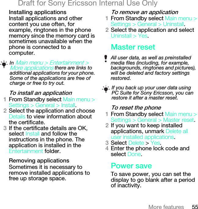 55More featuresDraft for Sony Ericsson Internal Use Onlyfåëí~ääáåÖ=~ééäáÅ~íáçåëInstall applications and other content you use often, for example, ringtones in the phone memory since the memory card is sometimes unavailable when the phone is connected to a computer.qç=áåëí~ää=~å=~ééäáÅ~íáçåNFrom Standby select j~áå=ãÉåì=[=pÉííáåÖë=[=dÉåÉê~ä [=fåëí~ää.OSelect the application and choose aÉí~áäë to view information about the certificate.PIf the certificate details are OK, select fåëí~ää and follow the instructions in the phone. The application is installed in the båíÉêí~áåãÉåí folder.oÉãçîáåÖ=~ééäáÅ~íáçåëSometimes it is necessary to remove installed applications to free up storage space.qç=êÉãçîÉ=~å=~ééäáÅ~íáçåNFrom Standby select j~áå=ãÉåì=[=pÉííáåÖë=[=dÉåÉê~ä=[=råáåëí~ää.OSelect the application and select råáåëí~ää=[=vÉë.j~ëíÉê=êÉëÉíqç=êÉëÉí=íÜÉ=éÜçåÉNFrom Standby select j~áå=ãÉåì=[=pÉííáåÖë=[=dÉåÉê~ä=[=j~ëíÉê=êÉëÉí.OIf you want to keep installed applications, unmark aÉäÉíÉ=~ää=ìëÉê=áåëí~ääÉÇ=~ééäáÅ~íáçåë.PSelect aÉäÉíÉ &gt; vÉë.QEnter the phone lock code and select açåÉ.mçïÉê=ë~îÉTo save power, you can set the display to go blank after a period of inactivity.In j~áå=ãÉåì=[=båíÉêí~áåãÉåí=[=jçêÉ=~ééäáÅ~íáçåë there are links to additional applications for your phone. Some of the applications are free of charge or free to try out.All user data, as well as preinstalled media files (including, for example, backgrounds, ringtones and pictures), will be deleted and factory settings restored.If you back up your user data using PC Suite for Sony Ericsson, you can restore it after a master reset.