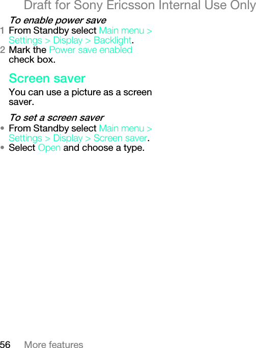 56 More featuresDraft for Sony Ericsson Internal Use Onlyqç=Éå~ÄäÉ=éçïÉê=ë~îÉNFrom Standby select j~áå=ãÉåì=[=pÉííáåÖë=[=aáëéä~ó=[=_~ÅâäáÖÜí.OMark the mçïÉê=ë~îÉ=Éå~ÄäÉÇ check box.pÅêÉÉå=ë~îÉêYou can use a picture as a screen saver.qç=ëÉí=~=ëÅêÉÉå=ë~îÉê√From Standby select j~áå=ãÉåì=[=pÉííáåÖë=[=aáëéä~ó=[=pÅêÉÉå=ë~îÉê.√Select léÉå and choose a type.