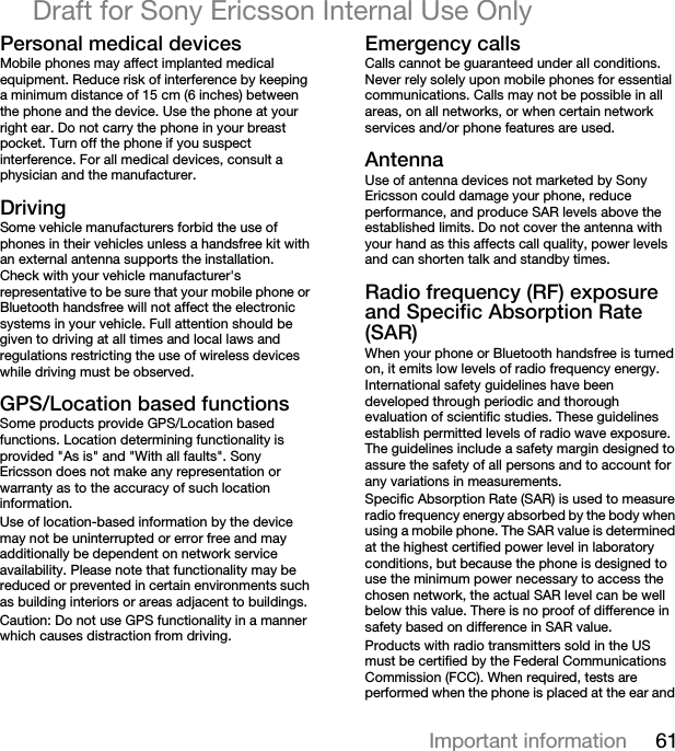 61Important informationDraft for Sony Ericsson Internal Use OnlymÉêëçå~ä=ãÉÇáÅ~ä=ÇÉîáÅÉëMobile phones may affect implanted medical equipment. Reduce risk of interference by keeping a minimum distance of 15 cm (6 inches) between the phone and the device. Use the phone at your right ear. Do not carry the phone in your breast pocket. Turn off the phone if you suspect interference. For all medical devices, consult a physician and the manufacturer.aêáîáåÖSome vehicle manufacturers forbid the use of phones in their vehicles unless a handsfree kit with an external antenna supports the installation. Check with your vehicle manufacturer&apos;s representative to be sure that your mobile phone or Bluetooth handsfree will not affect the electronic systems in your vehicle. Full attention should be given to driving at all times and local laws and regulations restricting the use of wireless devices while driving must be observed.dmpLiçÅ~íáçå=Ä~ëÉÇ=ÑìåÅíáçåëSome products provide GPS/Location based functions. Location determining functionality is provided &quot;As is&quot; and &quot;With all faults&quot;. Sony Ericsson does not make any representation or warranty as to the accuracy of such location information. Use of location-based information by the device may not be uninterrupted or error free and may additionally be dependent on network service availability. Please note that functionality may be reduced or prevented in certain environments such as building interiors or areas adjacent to buildings. Caution: Do not use GPS functionality in a manner which causes distraction from driving.bãÉêÖÉåÅó=Å~ääëCalls cannot be guaranteed under all conditions. Never rely solely upon mobile phones for essential communications. Calls may not be possible in all areas, on all networks, or when certain network services and/or phone features are used.^åíÉåå~Use of antenna devices not marketed by Sony Ericsson could damage your phone, reduce performance, and produce SAR levels above the established limits. Do not cover the antenna with your hand as this affects call quality, power levels and can shorten talk and standby times.o~Çáç=ÑêÉèìÉåÅó=EocF=ÉñéçëìêÉ=~åÇ=péÉÅáÑáÅ=^Äëçêéíáçå=o~íÉ=Ep^oFWhen your phone or Bluetooth handsfree is turned on, it emits low levels of radio frequency energy. International safety guidelines have been developed through periodic and thorough evaluation of scientific studies. These guidelines establish permitted levels of radio wave exposure. The guidelines include a safety margin designed to assure the safety of all persons and to account for any variations in measurements.Specific Absorption Rate (SAR) is used to measure radio frequency energy absorbed by the body when using a mobile phone. The SAR value is determined at the highest certified power level in laboratory conditions, but because the phone is designed to use the minimum power necessary to access the chosen network, the actual SAR level can be well below this value. There is no proof of difference in safety based on difference in SAR value.Products with radio transmitters sold in the US must be certified by the Federal Communications Commission (FCC). When required, tests are performed when the phone is placed at the ear and 