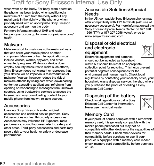 62 Important informationDraft for Sony Ericsson Internal Use Onlywhen worn on the body. For body-worn operation, the phone has been tested when positioned a minimum of 15 mm from the body without any metal parts in the vicinity of the phone or when properly used with an appropriate Sony Ericsson accessory and worn on the body.For more information about SAR and radio frequency exposure go to: www.sonyericsson.com/health.j~äï~êÉMalware (short for malicious software) is software that can harm your mobile phone or other computers. Malware or harmful applications can include viruses, worms, spyware, and other unwanted programs. While your device does employ security measures to resist such efforts, Sony Ericsson does not warrant or represent that your device will be impervious to introduction of malware. You can however reduce the risk of malware attacks by using care when downloading content or accepting applications, refraining from opening or responding to messages from unknown sources, using trustworthy services to access the Internet, and only downloading content to your mobile phone from known, reliable sources.^ÅÅÉëëçêáÉëUse only Sony Ericsson branded original accessories and certified service partners. Sony Ericsson does not test third-party accessories. Accessories may influence RF Exposure, radio performance, sound loudness, electric safety and other areas. Third-party accessories and parts may pose a risk to your health or safety or decrease performance.^ÅÅÉëëáÄäÉ=pçäìíáçåëLpéÉÅá~ä=kÉÉÇëIn the US, compatible Sony Ericsson phones may offer compatibility with TTY terminals (with use of necessary accessory). For more information call the Sony Ericsson Special Needs Center on 877 878 1996 (TTY) or 877 207 2056 (voice), or go to www.sonyericsson-snc.com.aáëéçë~ä=çÑ=çäÇ=ÉäÉÅíêáÅ~ä=~åÇ=ÉäÉÅíêçåáÅ=ÉèìáéãÉåíElectronic equipment and batteries should not be included as household waste but should be left at an appropriate collection point for recycling. This helps prevent potential negative consequences for the environment and human health. Check local regulations by contacting your local city office, your household waste disposal service, the shop where you purchased the product or calling a Sony Ericsson Call Center.aáëéçëáåÖ=çÑ=íÜÉ=Ä~ííÉêóCheck local regulations or call a Sony Ericsson Call Center for information. Never use municipal waste.jÉãçêó=`~êÇIf your product comes complete with a removable memory card, it is generally compatible with the mobile phone purchased but may not be compatible with other devices or the capabilities of their memory cards. Check other devices for compatibility before purchase or use. If your product is equipped with a memory card reader, check memory card compatibility before purchase or use.