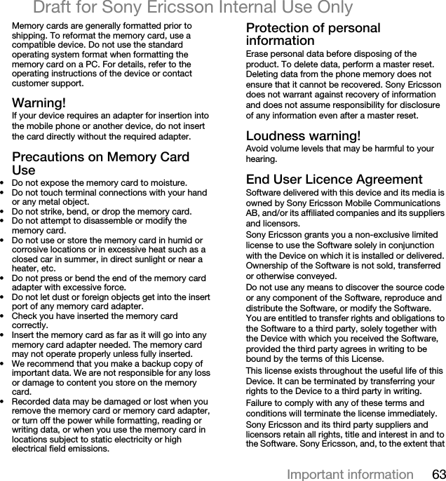 63Important informationDraft for Sony Ericsson Internal Use OnlyMemory cards are generally formatted prior to shipping. To reformat the memory card, use a compatible device. Do not use the standard operating system format when formatting the memory card on a PC. For details, refer to the operating instructions of the device or contact customer support.t~êåáåÖ&gt;If your device requires an adapter for insertion into the mobile phone or another device, do not insert the card directly without the required adapter.mêÉÅ~ìíáçåë=çå=jÉãçêó=`~êÇ=rëÉ• Do not expose the memory card to moisture.• Do not touch terminal connections with your hand or any metal object.• Do not strike, bend, or drop the memory card.• Do not attempt to disassemble or modify the memory card.• Do not use or store the memory card in humid or corrosive locations or in excessive heat such as a closed car in summer, in direct sunlight or near a heater, etc.• Do not press or bend the end of the memory card adapter with excessive force.• Do not let dust or foreign objects get into the insert port of any memory card adapter.• Check you have inserted the memory card correctly.• Insert the memory card as far as it will go into any memory card adapter needed. The memory card may not operate properly unless fully inserted.• We recommend that you make a backup copy of important data. We are not responsible for any loss or damage to content you store on the memory card.• Recorded data may be damaged or lost when you remove the memory card or memory card adapter, or turn off the power while formatting, reading or writing data, or when you use the memory card in locations subject to static electricity or high electrical field emissions.mêçíÉÅíáçå=çÑ=éÉêëçå~ä=áåÑçêã~íáçåErase personal data before disposing of the product. To delete data, perform a master reset. Deleting data from the phone memory does not ensure that it cannot be recovered. Sony Ericsson does not warrant against recovery of information and does not assume responsibility for disclosure of any information even after a master reset.içìÇåÉëë=ï~êåáåÖ&gt;Avoid volume levels that may be harmful to your hearing.båÇ=rëÉê=iáÅÉåÅÉ=^ÖêÉÉãÉåíSoftware delivered with this device and its media is owned by Sony Ericsson Mobile Communications AB, and/or its affiliated companies and its suppliers and licensors.Sony Ericsson grants you a non-exclusive limited license to use the Software solely in conjunction with the Device on which it is installed or delivered. Ownership of the Software is not sold, transferred or otherwise conveyed.Do not use any means to discover the source code or any component of the Software, reproduce and distribute the Software, or modify the Software. You are entitled to transfer rights and obligations to the Software to a third party, solely together with the Device with which you received the Software, provided the third party agrees in writing to be bound by the terms of this License.This license exists throughout the useful life of this Device. It can be terminated by transferring your rights to the Device to a third party in writing. Failure to comply with any of these terms and conditions will terminate the license immediately.Sony Ericsson and its third party suppliers and licensors retain all rights, title and interest in and to the Software. Sony Ericsson, and, to the extent that 