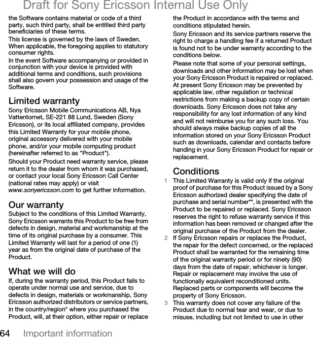 64 Important informationDraft for Sony Ericsson Internal Use Onlythe Software contains material or code of a third party, such third party, shall be entitled third party beneficiaries of these terms.This license is governed by the laws of Sweden. When applicable, the foregoing applies to statutory consumer rights.In the event Software accompanying or provided in conjunction with your device is provided with additional terms and conditions, such provisions shall also govern your possession and usage of the Software.iáãáíÉÇ=ï~êê~åíóSony Ericsson Mobile Communications AB, Nya Vattentornet, SE-221 88 Lund, Sweden (Sony Ericsson), or its local affiliated company, provides this Limited Warranty for your mobile phone, original accessory delivered with your mobile phone, and/or your mobile computing product (hereinafter referred to as &quot;Product&quot;).Should your Product need warranty service, please return it to the dealer from whom it was purchased, or contact your local Sony Ericsson Call Center (national rates may apply) or visit www.sonyericsson.com to get further information.lìê=ï~êê~åíóSubject to the conditions of this Limited Warranty, Sony Ericsson warrants this Product to be free from defects in design, material and workmanship at the time of its original purchase by a consumer. This Limited Warranty will last for a period of one (1) year as from the original date of purchase of the Product.tÜ~í=ïÉ=ïáää=ÇçIf, during the warranty period, this Product fails to operate under normal use and service, due to defects in design, materials or workmanship, Sony Ericsson authorized distributors or service partners, in the country/region* where you purchased the Product, will, at their option, either repair or replace the Product in accordance with the terms and conditions stipulated herein.Sony Ericsson and its service partners reserve the right to charge a handling fee if a returned Product is found not to be under warranty according to the conditions below.Please note that some of your personal settings, downloads and other information may be lost when your Sony Ericsson Product is repaired or replaced. At present Sony Ericsson may be prevented by applicable law, other regulation or technical restrictions from making a backup copy of certain downloads. Sony Ericsson does not take any responsibility for any lost information of any kind and will not reimburse you for any such loss. You should always make backup copies of all the information stored on your Sony Ericsson Product such as downloads, calendar and contacts before handing in your Sony Ericsson Product for repair or replacement.`çåÇáíáçåëNThis Limited Warranty is valid only if the original proof of purchase for this Product issued by a Sony Ericsson authorized dealer specifying the date of purchase and serial number**, is presented with the Product to be repaired or replaced. Sony Ericsson reserves the right to refuse warranty service if this information has been removed or changed after the original purchase of the Product from the dealer. OIf Sony Ericsson repairs or replaces the Product, the repair for the defect concerned, or the replaced Product shall be warranted for the remaining time of the original warranty period or for ninety (90) days from the date of repair, whichever is longer. Repair or replacement may involve the use of functionally equivalent reconditioned units. Replaced parts or components will become the property of Sony Ericsson.PThis warranty does not cover any failure of the Product due to normal tear and wear, or due to misuse, including but not limited to use in other 