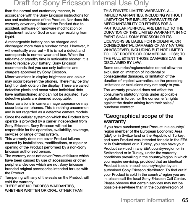 65Important informationDraft for Sony Ericsson Internal Use Onlythan the normal and customary manner, in accordance with the Sony Ericsson instructions for use and maintenance of the Product. Nor does this warranty cover any failure of the Product due to accident, software or hardware modification or adjustment, acts of God or damage resulting from liquid.A rechargeable battery can be charged and discharged more than a hundred times. However, it will eventually wear out – this is not a defect and corresponds to normal wear and tear. When the talk-time or standby time is noticeably shorter, it is time to replace your battery. Sony Ericsson recommends that you use only batteries and chargers approved by Sony Ericsson.Minor variations in display brightness and colour may occur between the phones. There may be tiny bright or dark dots on the display. These are called defective pixels and occur when individual dots have malfunctioned and can not be adjusted. Two defective pixels are deemed acceptable.Minor variations in camera image appearance may occur between phones. This is nothing uncommon and is not regarded as a defective camera module.QSince the cellular system on which the Product is to operate is provided by a carrier independent from Sony Ericsson, Sony Ericsson will not be responsible for the operation, availability, coverage, services or range of that system.RThis warranty does not cover Product failures caused by installations, modifications, or repair or opening of the Product performed by a non-Sony Ericsson authorised person.SThe warranty does not cover Product failures which have been caused by use of accessories or other peripheral devices which are not Sony Ericsson branded original accessories intended for use with the Product.TTampering with any of the seals on the Product will void the warranty.UTHERE ARE NO EXPRESS WARRANTIES, WHETHER WRITTEN OR ORAL, OTHER THAN THIS PRINTED LIMITED WARRANTY. ALL IMPLIED WARRANTIES, INCLUDING WITHOUT LIMITATION THE IMPLIED WARRANTIES OF MERCHANTABILITY OR FITNESS FOR A PARTICULAR PURPOSE, ARE LIMITED TO THE DURATION OF THIS LIMITED WARRANTY. IN NO EVENT SHALL SONY ERICSSON OR ITS LICENSORS BE LIABLE FOR INCIDENTAL OR CONSEQUENTIAL DAMAGES OF ANY NATURE WHATSOEVER, INCLUDING BUT NOT LIMITED TO LOST PROFITS OR COMMERCIAL LOSS; TO THE FULL EXTENT THOSE DAMAGES CAN BE DISCLAIMED BY LAW. Some countries/regions/states do not allow the exclusion or limitation of incidental or consequential damages, or limitation of the duration of implied warranties, so the preceding limitations or exclusions may not apply to you. The warranty provided does not affect the consumer&apos;s statutory rights under applicable legislation in force, nor the consumer’s rights against the dealer arising from their sales / purchase contract.GdÉçÖê~éÜáÅ~ä=ëÅçéÉ=çÑ=íÜÉ=ï~êê~åíóIf you have purchased your Product in a country/region member of the European Economic Area (EEA) or in Switzerland or the Republic of Turkey, and such Product was intended for sale in the EEA or in Switzerland or in Turkey, you can have your Product serviced in any EEA country/region or in Switzerland or in Turkey, under the warranty conditions prevailing in the country/region in which you require servicing, provided that an identical Product is sold in such country/region by an authorised Sony Ericsson distributor. To find out if your Product is sold in the country/region you are in, please call the local Sony Ericsson Call Center. Please observe that certain services may not be possible elsewhere than in the country/region of 