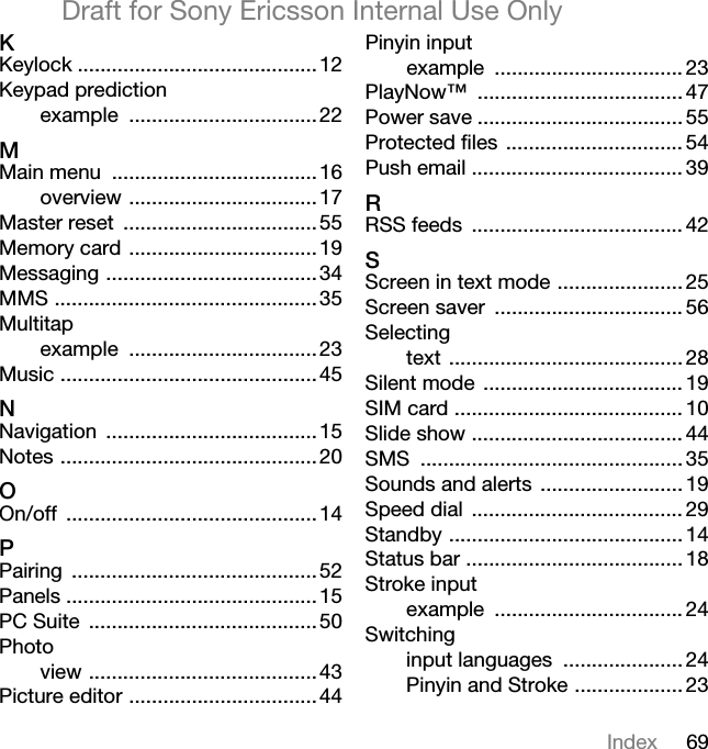 69IndexDraft for Sony Ericsson Internal Use OnlyhKeylock ..........................................12Keypad predictionexample .................................22jMain menu ....................................16overview .................................17Master reset ..................................55Memory card .................................19Messaging .....................................34MMS ..............................................35Multitapexample .................................23Music .............................................45kNavigation .....................................15Notes .............................................20lOn/off ............................................14mPairing ...........................................52Panels ............................................15PC Suite ........................................50Photoview ........................................43Picture editor .................................44Pinyin inputexample ................................. 23PlayNow™ .................................... 47Power save .................................... 55Protected files ............................... 54Push email ..................................... 39oRSS feeds ..................................... 42pScreen in text mode ...................... 25Screen saver ................................. 56Selectingtext ......................................... 28Silent mode ................................... 19SIM card ........................................ 10Slide show ..................................... 44SMS .............................................. 35Sounds and alerts ......................... 19Speed dial ..................................... 29Standby ......................................... 14Status bar ...................................... 18Stroke inputexample ................................. 24Switchinginput languages ..................... 24Pinyin and Stroke ................... 23