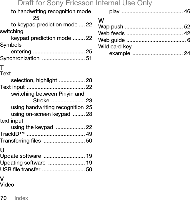 70 IndexDraft for Sony Ericsson Internal Use Onlyto handwriting recognition mode 25to keypad prediction mode .... 22switchingkeypad prediction mode ........ 22Symbolsentering .................................. 25Synchronization ............................ 51qTextselection, highlight ................. 28Text input ...................................... 22switching between Pinyin and Stroke ...................... 23using handwriting recognition 25using on-screen keypad ........ 28text inputusing the keypad ................... 22TrackID™ ...................................... 49Transferring files ........................... 50rUpdate software ........................... 19Updating software ........................ 19USB file transfer ............................ 50sVideoplay ........................................ 46tWap push ...................................... 52Web feeds ..................................... 42Web guide ....................................... 6Wild card keyexample ................................. 24