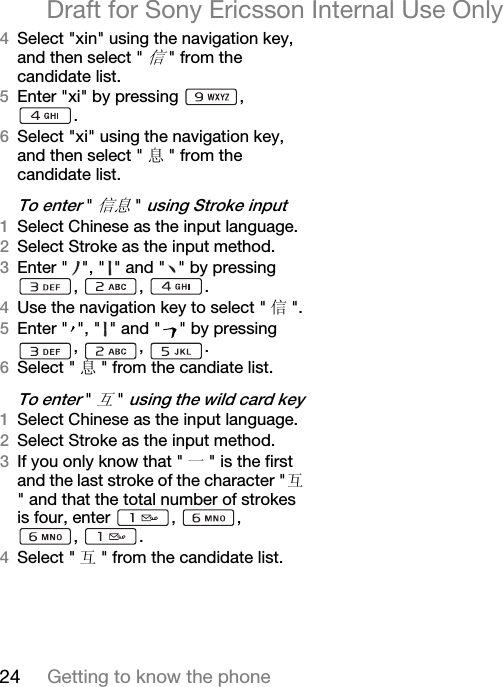 24 Getting to know the phoneDraft for Sony Ericsson Internal Use OnlyQSelect &quot;xin&quot; using the navigation key, and then select &quot;信&quot; from the candidate list.REnter &quot;xi&quot; by pressing  , .SSelect &quot;xi&quot; using the navigation key, and then select &quot; 息&quot; from the candidate list.qç=ÉåíÉê=&quot;信息&quot;=ìëáåÖ=píêçâÉ=áåéìíNSelect Chinese as the input language. OSelect Stroke as the input method.PEnter &quot; &quot;, &quot; &quot; and &quot; &quot; by pressing , , .QUse the navigation key to select &quot; 信&quot;.REnter &quot; &quot;, &quot; &quot; and &quot; &quot; by pressing , , .SSelect &quot; 息&quot; from the candiate list.qç=ÉåíÉê=&quot;互&quot;=ìëáåÖ=íÜÉ=ïáäÇ=Å~êÇ=âÉóNSelect Chinese as the input language. OSelect Stroke as the input method.PIf you only know that &quot; 一&quot; is the first and the last stroke of the character &quot;互&quot; and that the total number of strokes is four, enter  ,  , , . QSelect &quot; 互&quot; from the candidate list.