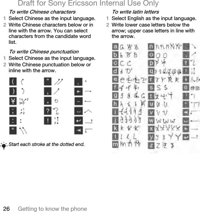 26 Getting to know the phoneDraft for Sony Ericsson Internal Use Onlyqç=ïêáíÉ=`ÜáåÉëÉ=ÅÜ~ê~ÅíÉêëNSelect Chinese as the input language. OWrite Chinese characters below or in line with the arrow. You can select characters from the candidate word list.qç=ïêáíÉ=`ÜáåÉëÉ=éìåÅíì~íáçåNSelect Chinese as the input language.OWrite Chinese punctuation below or inline with the arrow. qç=ïêáíÉ=ä~íáå=äÉííÉêëNSelect English as the input language. OWrite lower case letters below the arrow; upper case letters in line with the arrow.Start each stroke at the dotted end.