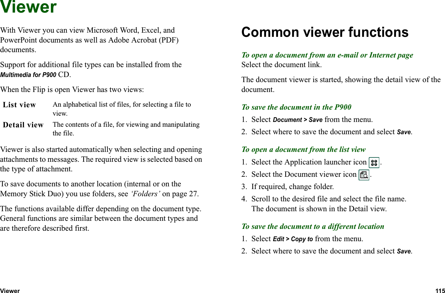 Viewer 115  ViewerWith Viewer you can view Microsoft Word, Excel, and PowerPoint documents as well as Adobe Acrobat (PDF) documents.Support for additional file types can be installed from the Multimedia for P900 CD.When the Flip is open Viewer has two views:Viewer is also started automatically when selecting and opening attachments to messages. The required view is selected based on the type of attachment.To save documents to another location (internal or on the Memory Stick Duo) you use folders, see ‘Folders’ on page 27.The functions available differ depending on the document type. General functions are similar between the document types and are therefore described first.Common viewer functionsTo open a document from an e-mail or Internet pageSelect the document link.The document viewer is started, showing the detail view of the document.To save the document in the P9001. Select Document &gt; Save from the menu.2. Select where to save the document and select Save.To open a document from the list view1. Select the Application launcher icon  .2. Select the Document viewer icon  .3. If required, change folder.4. Scroll to the desired file and select the file name.The document is shown in the Detail view.To save the document to a different location1. Select Edit &gt; Copy to from the menu.2. Select where to save the document and select Save.List view An alphabetical list of files, for selecting a file to view.Detail view The contents of a file, for viewing and manipulating the file.