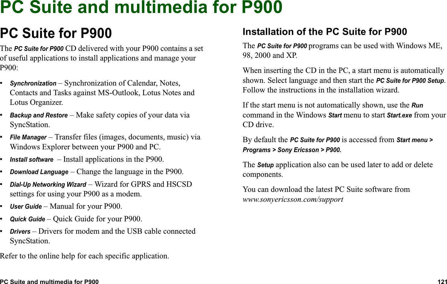 PC Suite and multimedia for P900 121  ADVANCED FUNCTIONSPC Suite and multimedia for P900PC Suite for P900The PC Suite for P900 CD delivered with your P900 contains a set of useful applications to install applications and manage your P900:•Synchronization – Synchronization of Calendar, Notes, Contacts and Tasks against MS-Outlook, Lotus Notes and Lotus Organizer.•Backup and Restore – Make safety copies of your data via SyncStation.•File Manager – Transfer files (images, documents, music) via Windows Explorer between your P900 and PC.•Install software  – Install applications in the P900.•Download Language – Change the language in the P900.•Dial-Up Networking Wizard – Wizard for GPRS and HSCSD settings for using your P900 as a modem.•User Guide – Manual for your P900.•Quick Guide – Quick Guide for your P900.•Drivers – Drivers for modem and the USB cable connected SyncStation.Refer to the online help for each specific application.Installation of the PC Suite for P900The PC Suite for P900 programs can be used with Windows ME, 98, 2000 and XP.When inserting the CD in the PC, a start menu is automatically shown. Select language and then start the PC Suite for P900 Setup. Follow the instructions in the installation wizard.If the start menu is not automatically shown, use the Run command in the Windows Start menu to start Start.exe from your CD drive.By default the PC Suite for P900 is accessed from Start menu &gt; Programs &gt; Sony Ericsson &gt; P900.The Setup application also can be used later to add or delete components.You can download the latest PC Suite software from www.sonyericsson.com/support 