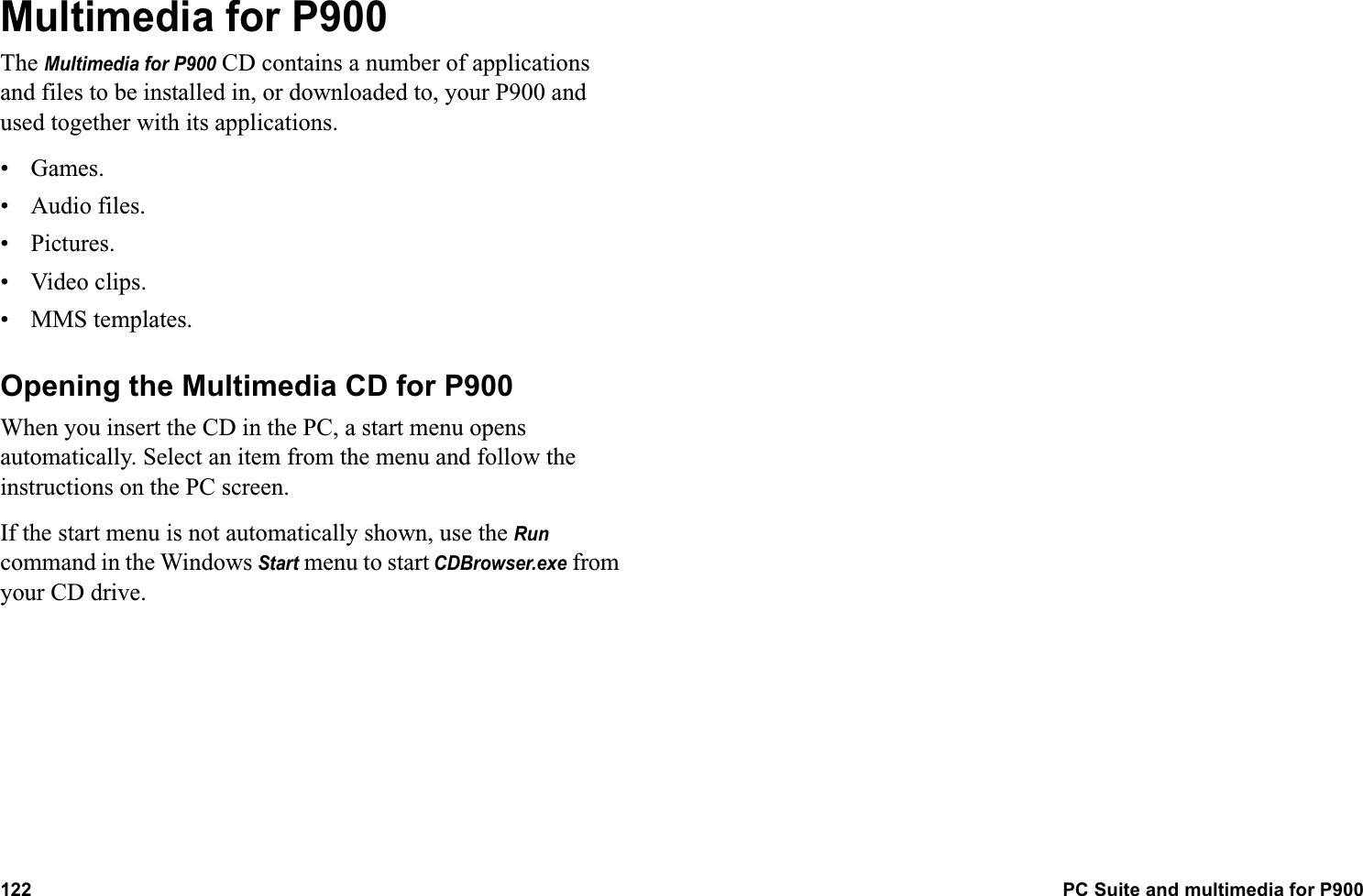 122 PC Suite and multimedia for P900  Multimedia for P900The Multimedia for P900 CD contains a number of applications and files to be installed in, or downloaded to, your P900 and used together with its applications.• Games.• Audio files.• Pictures.• Video clips.• MMS templates.Opening the Multimedia CD for P900When you insert the CD in the PC, a start menu opens automatically. Select an item from the menu and follow the instructions on the PC screen.If the start menu is not automatically shown, use the Run command in the Windows Start menu to start CDBrowser.exe from your CD drive.