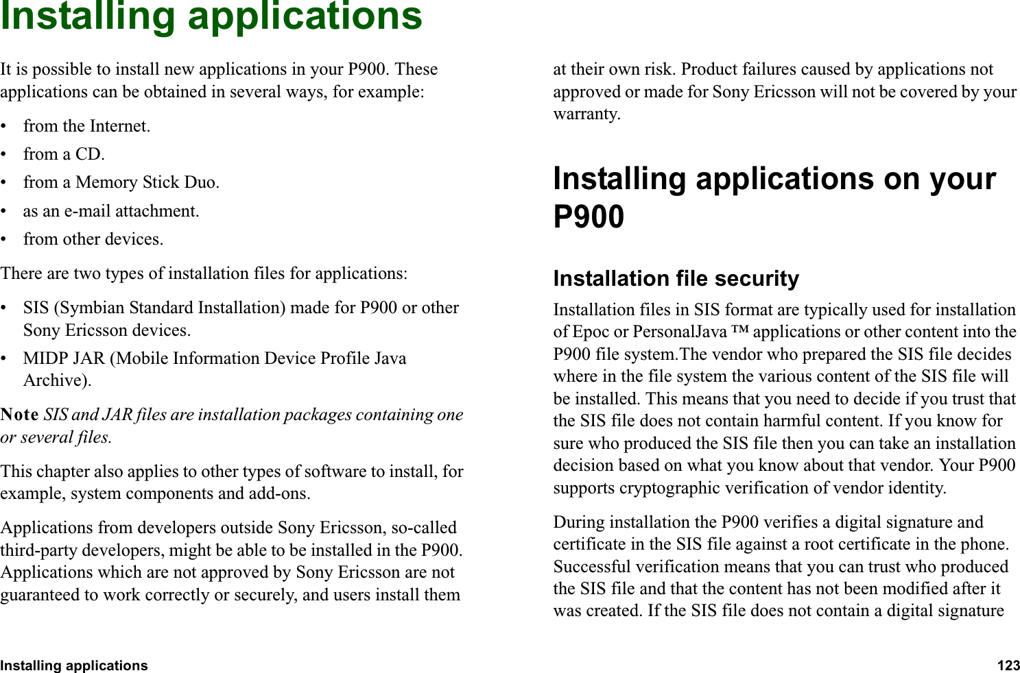 Installing applications 123  Installing applicationsIt is possible to install new applications in your P900. These applications can be obtained in several ways, for example:• from the Internet.•from a CD.• from a Memory Stick Duo.• as an e-mail attachment.• from other devices.There are two types of installation files for applications:• SIS (Symbian Standard Installation) made for P900 or other Sony Ericsson devices.• MIDP JAR (Mobile Information Device Profile Java Archive).Note SIS and JAR files are installation packages containing one or several files.This chapter also applies to other types of software to install, for example, system components and add-ons.Applications from developers outside Sony Ericsson, so-called third-party developers, might be able to be installed in the P900. Applications which are not approved by Sony Ericsson are not guaranteed to work correctly or securely, and users install them at their own risk. Product failures caused by applications not approved or made for Sony Ericsson will not be covered by your warranty.Installing applications on your P900Installation file securityInstallation files in SIS format are typically used for installation of Epoc or PersonalJava ™ applications or other content into the P900 file system.The vendor who prepared the SIS file decides where in the file system the various content of the SIS file will be installed. This means that you need to decide if you trust that the SIS file does not contain harmful content. If you know for sure who produced the SIS file then you can take an installation decision based on what you know about that vendor. Your P900 supports cryptographic verification of vendor identity.During installation the P900 verifies a digital signature and certificate in the SIS file against a root certificate in the phone. Successful verification means that you can trust who produced the SIS file and that the content has not been modified after it was created. If the SIS file does not contain a digital signature 