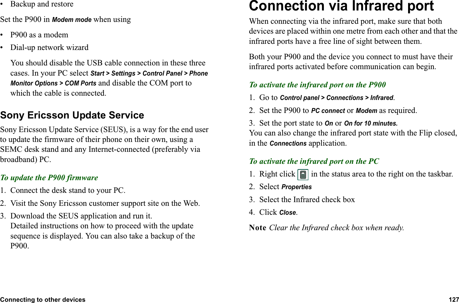 Connecting to other devices 127  • Backup and restoreSet the P900 in Modem mode when using• P900 as a modem• Dial-up network wizardYou should disable the USB cable connection in these three cases. In your PC select Start &gt; Settings &gt; Control Panel &gt; Phone Monitor Options &gt; COM Ports and disable the COM port to which the cable is connected.Sony Ericsson Update ServiceSony Ericsson Update Service (SEUS), is a way for the end user to update the firmware of their phone on their own, using a SEMC desk stand and any Internet-connected (preferably via broadband) PC.To update the P900 firmware1. Connect the desk stand to your PC.2. Visit the Sony Ericsson customer support site on the Web.3. Download the SEUS application and run it. Detailed instructions on how to proceed with the update sequence is displayed. You can also take a backup of the P900. Connection via Infrared portWhen connecting via the infrared port, make sure that both devices are placed within one metre from each other and that the infrared ports have a free line of sight between them.Both your P900 and the device you connect to must have their infrared ports activated before communication can begin.To activate the infrared port on the P9001. Go to Control panel &gt; Connections &gt; Infrared.2. Set the P900 to PC connect or Modem as required.3. Set the port state to On or On for 10 minutes.You can also change the infrared port state with the Flip closed, in the Connections application.To activate the infrared port on the PC1. Right click   in the status area to the right on the taskbar.2. Select Properties3. Select the Infrared check box4. Click Close.Note Clear the Infrared check box when ready.