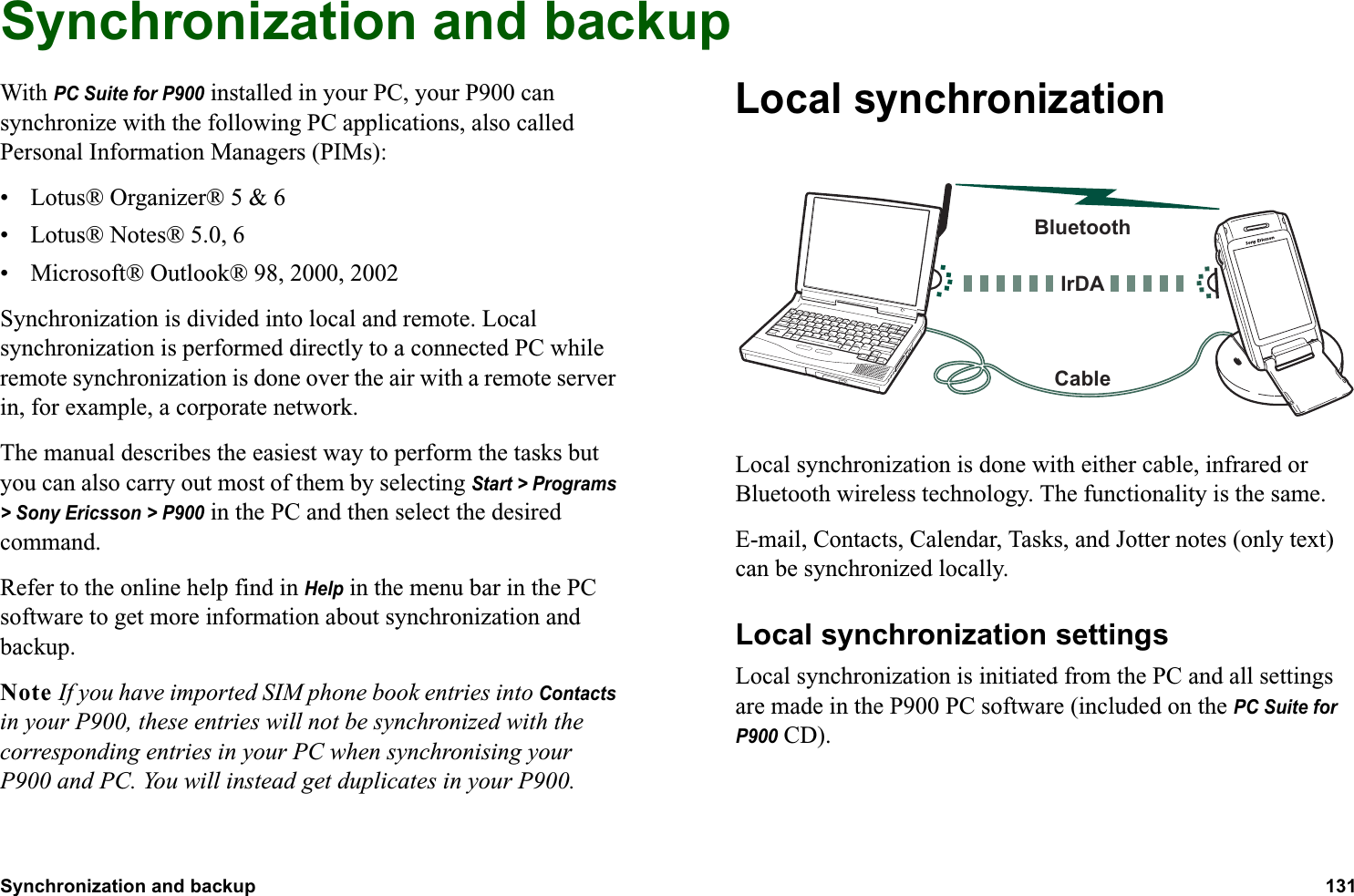 Synchronization and backup 131  Synchronization and backupWith PC Suite for P900 installed in your PC, your P900 can synchronize with the following PC applications, also called Personal Information Managers (PIMs):• Lotus® Organizer® 5 &amp; 6• Lotus® Notes® 5.0, 6• Microsoft® Outlook® 98, 2000, 2002Synchronization is divided into local and remote. Local synchronization is performed directly to a connected PC while remote synchronization is done over the air with a remote server in, for example, a corporate network.The manual describes the easiest way to perform the tasks but you can also carry out most of them by selecting Start &gt; Programs &gt; Sony Ericsson &gt; P900 in the PC and then select the desired command.Refer to the online help find in Help in the menu bar in the PC software to get more information about synchronization and backup.Note If you have imported SIM phone book entries into Contacts in your P900, these entries will not be synchronized with the corresponding entries in your PC when synchronising your P900 and PC. You will instead get duplicates in your P900.Local synchronizationLocal synchronization is done with either cable, infrared or Bluetooth wireless technology. The functionality is the same.E-mail, Contacts, Calendar, Tasks, and Jotter notes (only text) can be synchronized locally.Local synchronization settingsLocal synchronization is initiated from the PC and all settings are made in the P900 PC software (included on the PC Suite for P900 CD).BluetoothCableIrDA
