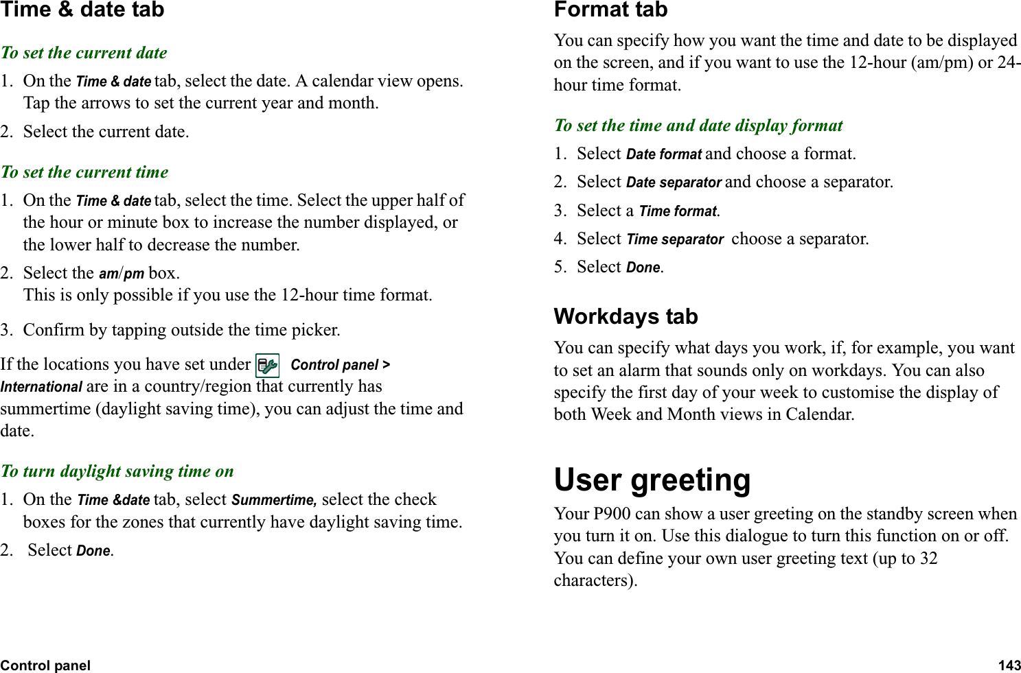Control panel 143  Time &amp; date tabTo set the current date1. On the Time &amp; date tab, select the date. A calendar view opens. Tap the arrows to set the current year and month.2. Select the current date.To set the current time1. On the Time &amp; date tab, select the time. Select the upper half of the hour or minute box to increase the number displayed, or the lower half to decrease the number.2. Select the am/pm box.This is only possible if you use the 12-hour time format.3. Confirm by tapping outside the time picker.If the locations you have set under   Control panel &gt; International are in a country/region that currently has summertime (daylight saving time), you can adjust the time and date.To turn daylight saving time on1. On the Time &amp;date tab, select Summertime, select the check boxes for the zones that currently have daylight saving time.2.  Select Done.Format tabYou can specify how you want the time and date to be displayed on the screen, and if you want to use the 12-hour (am/pm) or 24-hour time format.To set the time and date display format1. Select Date format and choose a format.2. Select Date separator and choose a separator.3. Select a Time format.4. Select Time separator  choose a separator.5. Select Done.Workdays tabYou can specify what days you work, if, for example, you want to set an alarm that sounds only on workdays. You can also specify the first day of your week to customise the display of both Week and Month views in Calendar.User greetingYour P900 can show a user greeting on the standby screen when you turn it on. Use this dialogue to turn this function on or off. You can define your own user greeting text (up to 32 characters).