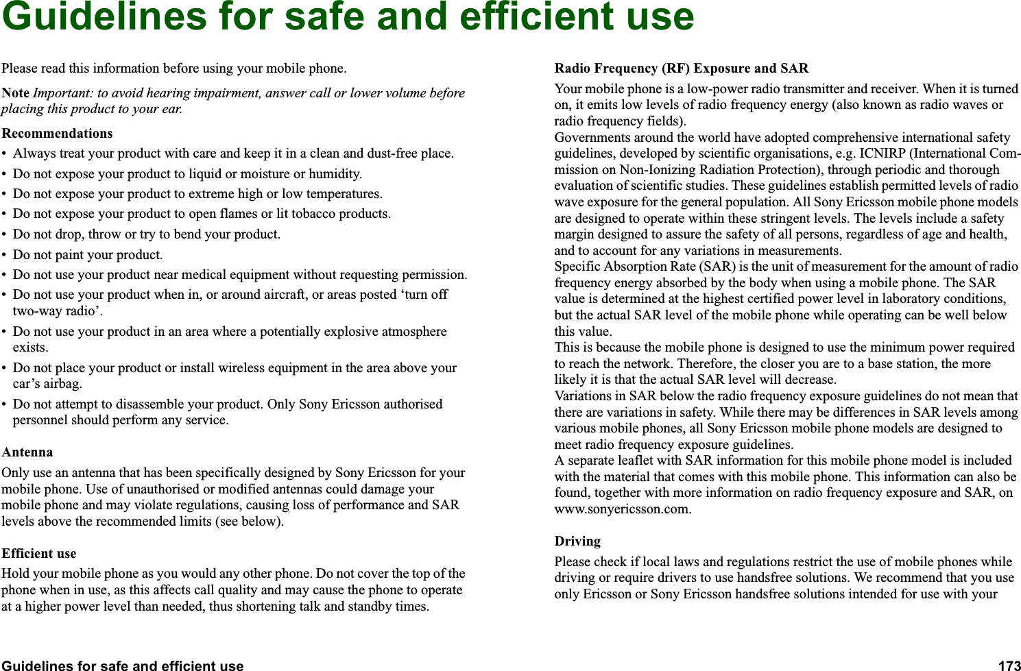 Guidelines for safe and efficient use 173  Guidelines for safe and efficient usePlease read this information before using your mobile phone.Note Important: to avoid hearing impairment, answer call or lower volume before placing this product to your ear.Recommendations• Always treat your product with care and keep it in a clean and dust-free place.• Do not expose your product to liquid or moisture or humidity.• Do not expose your product to extreme high or low temperatures.• Do not expose your product to open flames or lit tobacco products.• Do not drop, throw or try to bend your product.  • Do not paint your product.• Do not use your product near medical equipment without requesting permission.• Do not use your product when in, or around aircraft, or areas posted ‘turn off two-way radio’. • Do not use your product in an area where a potentially explosive atmosphere exists.• Do not place your product or install wireless equipment in the area above your car’s airbag.  • Do not attempt to disassemble your product. Only Sony Ericsson authorised personnel should perform any service.AntennaOnly use an antenna that has been specifically designed by Sony Ericsson for your mobile phone. Use of unauthorised or modified antennas could damage your mobile phone and may violate regulations, causing loss of performance and SAR levels above the recommended limits (see below).Efficient useHold your mobile phone as you would any other phone. Do not cover the top of the phone when in use, as this affects call quality and may cause the phone to operate at a higher power level than needed, thus shortening talk and standby times.Radio Frequency (RF) Exposure and SARYour mobile phone is a low-power radio transmitter and receiver. When it is turned on, it emits low levels of radio frequency energy (also known as radio waves or radio frequency fields). Governments around the world have adopted comprehensive international safety guidelines, developed by scientific organisations, e.g. ICNIRP (International Com-mission on Non-Ionizing Radiation Protection), through periodic and thorough evaluation of scientific studies. These guidelines establish permitted levels of radio wave exposure for the general population. All Sony Ericsson mobile phone models are designed to operate within these stringent levels. The levels include a safety margin designed to assure the safety of all persons, regardless of age and health, and to account for any variations in measurements.Specific Absorption Rate (SAR) is the unit of measurement for the amount of radio frequency energy absorbed by the body when using a mobile phone. The SAR value is determined at the highest certified power level in laboratory conditions, but the actual SAR level of the mobile phone while operating can be well below this value. This is because the mobile phone is designed to use the minimum power required to reach the network. Therefore, the closer you are to a base station, the more likely it is that the actual SAR level will decrease.Variations in SAR below the radio frequency exposure guidelines do not mean that there are variations in safety. While there may be differences in SAR levels among various mobile phones, all Sony Ericsson mobile phone models are designed to meet radio frequency exposure guidelines.A separate leaflet with SAR information for this mobile phone model is included with the material that comes with this mobile phone. This information can also be found, together with more information on radio frequency exposure and SAR, on www.sonyericsson.com.DrivingPlease check if local laws and regulations restrict the use of mobile phones while driving or require drivers to use handsfree solutions. We recommend that you use only Ericsson or Sony Ericsson handsfree solutions intended for use with your 