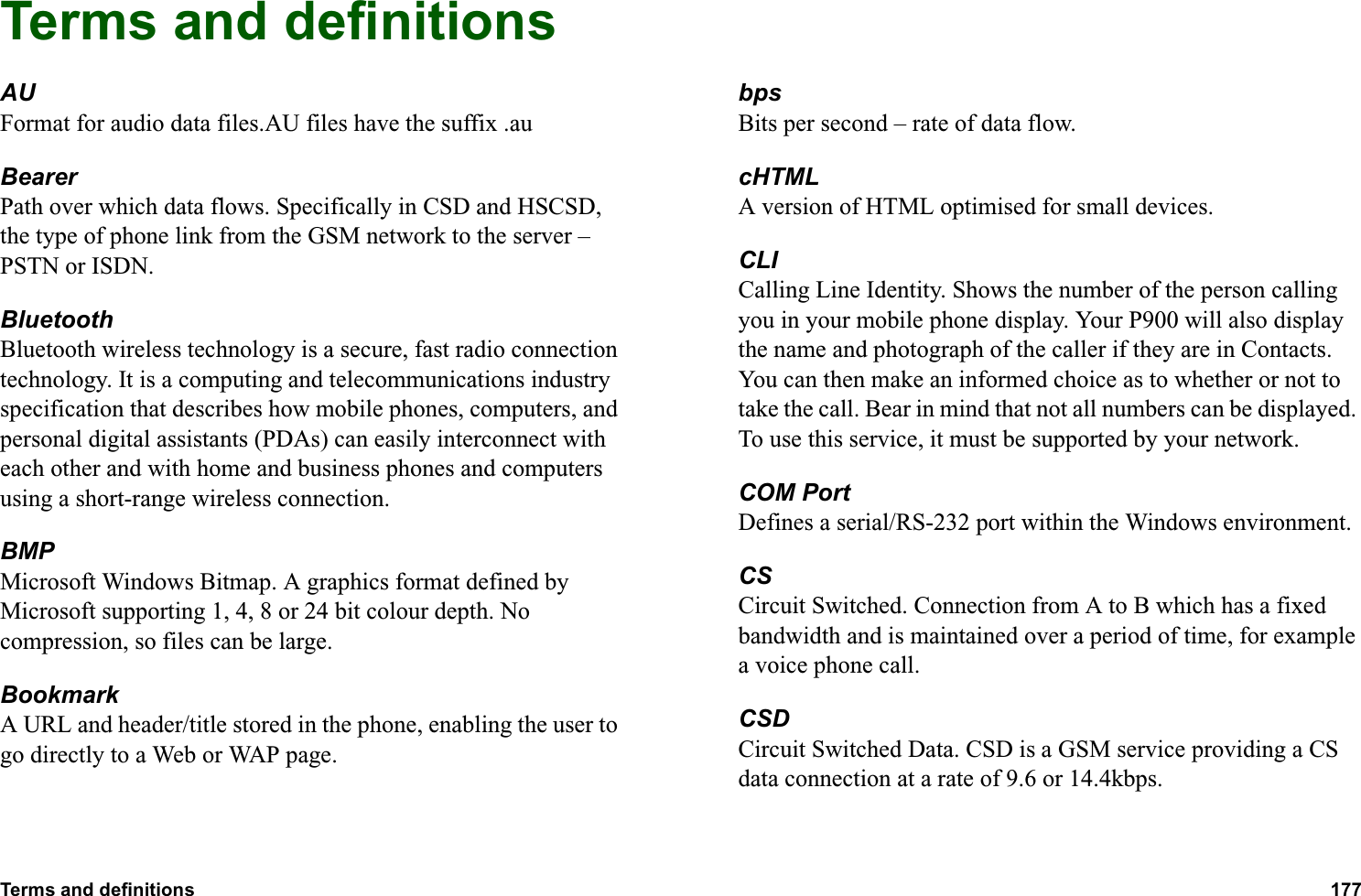 Terms and definitions 177  Terms and definitionsAUFormat for audio data files.AU files have the suffix .auBearerPath over which data flows. Specifically in CSD and HSCSD, the type of phone link from the GSM network to the server – PSTN or ISDN.BluetoothBluetooth wireless technology is a secure, fast radio connection technology. It is a computing and telecommunications industry specification that describes how mobile phones, computers, and personal digital assistants (PDAs) can easily interconnect with each other and with home and business phones and computers using a short-range wireless connection.BMPMicrosoft Windows Bitmap. A graphics format defined by Microsoft supporting 1, 4, 8 or 24 bit colour depth. No compression, so files can be large.BookmarkA URL and header/title stored in the phone, enabling the user to go directly to a Web or WAP page.bpsBits per second – rate of data flow.cHTMLA version of HTML optimised for small devices.CLICalling Line Identity. Shows the number of the person calling you in your mobile phone display. Your P900 will also display the name and photograph of the caller if they are in Contacts. You can then make an informed choice as to whether or not to take the call. Bear in mind that not all numbers can be displayed. To use this service, it must be supported by your network.COM PortDefines a serial/RS-232 port within the Windows environment. CSCircuit Switched. Connection from A to B which has a fixed bandwidth and is maintained over a period of time, for example a voice phone call.CSDCircuit Switched Data. CSD is a GSM service providing a CS data connection at a rate of 9.6 or 14.4kbps.