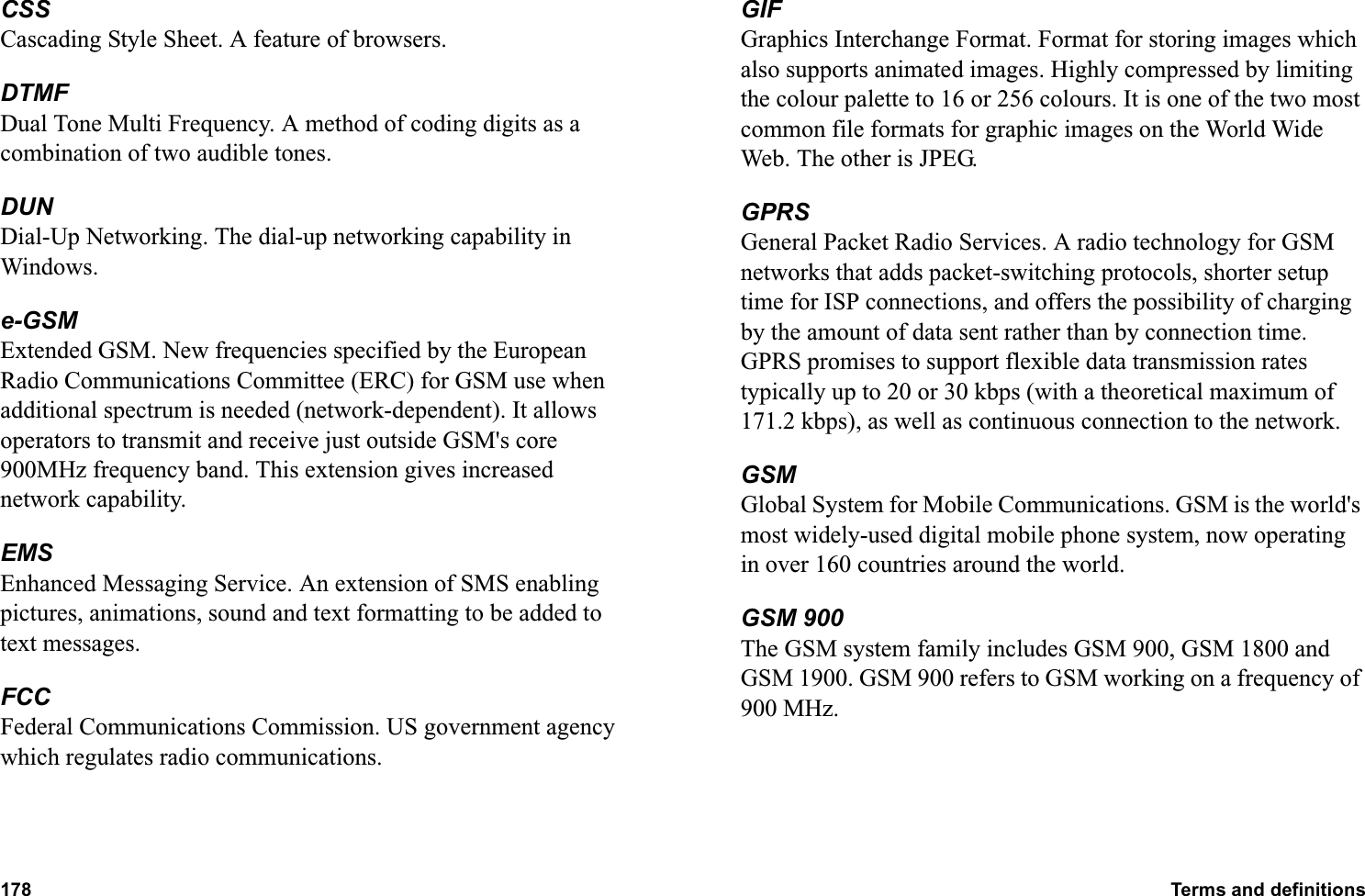 178 Terms and definitions  CSSCascading Style Sheet. A feature of browsers.DTMFDual Tone Multi Frequency. A method of coding digits as a combination of two audible tones.DUNDial-Up Networking. The dial-up networking capability in Windows.e-GSMExtended GSM. New frequencies specified by the European Radio Communications Committee (ERC) for GSM use when additional spectrum is needed (network-dependent). It allows operators to transmit and receive just outside GSM&apos;s core 900MHz frequency band. This extension gives increased network capability.EMSEnhanced Messaging Service. An extension of SMS enabling pictures, animations, sound and text formatting to be added to text messages.FCCFederal Communications Commission. US government agency which regulates radio communications.GIFGraphics Interchange Format. Format for storing images which also supports animated images. Highly compressed by limiting the colour palette to 16 or 256 colours. It is one of the two most common file formats for graphic images on the World Wide Web. The other is JPEG.GPRSGeneral Packet Radio Services. A radio technology for GSM networks that adds packet-switching protocols, shorter setup time for ISP connections, and offers the possibility of charging by the amount of data sent rather than by connection time. GPRS promises to support flexible data transmission rates typically up to 20 or 30 kbps (with a theoretical maximum of 171.2 kbps), as well as continuous connection to the network. GSMGlobal System for Mobile Communications. GSM is the world&apos;s most widely-used digital mobile phone system, now operating in over 160 countries around the world.GSM 900The GSM system family includes GSM 900, GSM 1800 and GSM 1900. GSM 900 refers to GSM working on a frequency of 900 MHz. 