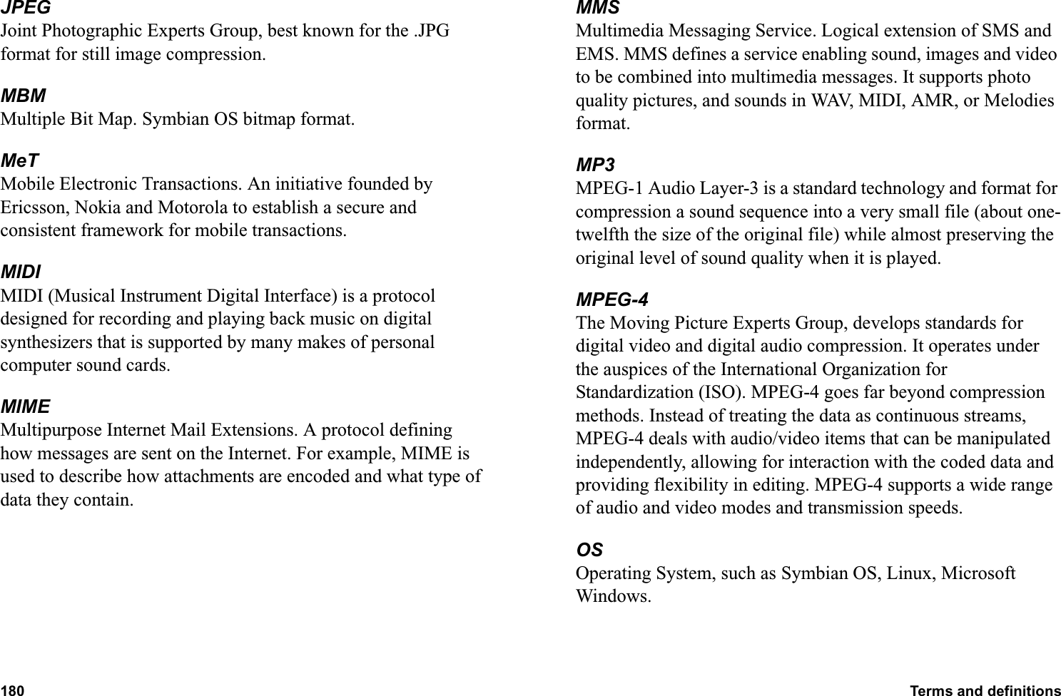 180 Terms and definitions  JPEGJoint Photographic Experts Group, best known for the .JPG format for still image compression.MBMMultiple Bit Map. Symbian OS bitmap format.MeTMobile Electronic Transactions. An initiative founded by Ericsson, Nokia and Motorola to establish a secure and consistent framework for mobile transactions.MIDIMIDI (Musical Instrument Digital Interface) is a protocol designed for recording and playing back music on digital synthesizers that is supported by many makes of personal computer sound cards.MIMEMultipurpose Internet Mail Extensions. A protocol defining how messages are sent on the Internet. For example, MIME is used to describe how attachments are encoded and what type of data they contain.MMSMultimedia Messaging Service. Logical extension of SMS and EMS. MMS defines a service enabling sound, images and video to be combined into multimedia messages. It supports photo quality pictures, and sounds in WAV, MIDI, AMR, or Melodies format.MP3MPEG-1 Audio Layer-3 is a standard technology and format for compression a sound sequence into a very small file (about one-twelfth the size of the original file) while almost preserving the original level of sound quality when it is played.MPEG-4The Moving Picture Experts Group, develops standards for digital video and digital audio compression. It operates under the auspices of the International Organization for Standardization (ISO). MPEG-4 goes far beyond compression methods. Instead of treating the data as continuous streams, MPEG-4 deals with audio/video items that can be manipulated independently, allowing for interaction with the coded data and providing flexibility in editing. MPEG-4 supports a wide range of audio and video modes and transmission speeds.OSOperating System, such as Symbian OS, Linux, Microsoft Windows.