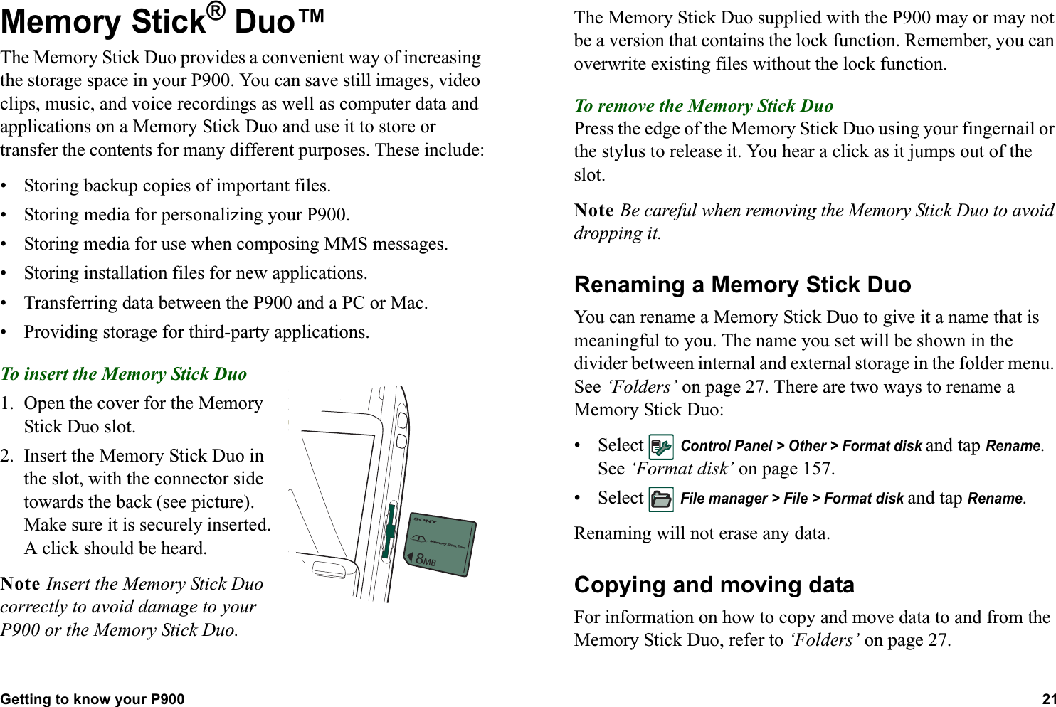 Getting to know your P900 21  Memory Stick® Duo™ The Memory Stick Duo provides a convenient way of increasing the storage space in your P900. You can save still images, video clips, music, and voice recordings as well as computer data and applications on a Memory Stick Duo and use it to store or transfer the contents for many different purposes. These include:• Storing backup copies of important files.• Storing media for personalizing your P900.• Storing media for use when composing MMS messages.• Storing installation files for new applications.• Transferring data between the P900 and a PC or Mac.• Providing storage for third-party applications.To insert the Memory Stick Duo 1. Open the cover for the Memory Stick Duo slot.2. Insert the Memory Stick Duo in the slot, with the connector side towards the back (see picture).Make sure it is securely inserted. A click should be heard.Note Insert the Memory Stick Duo correctly to avoid damage to your P900 or the Memory Stick Duo.The Memory Stick Duo supplied with the P900 may or may not be a version that contains the lock function. Remember, you can overwrite existing files without the lock function.To remove the Memory Stick DuoPress the edge of the Memory Stick Duo using your fingernail or the stylus to release it. You hear a click as it jumps out of the slot.Note Be careful when removing the Memory Stick Duo to avoid dropping it.Renaming a Memory Stick DuoYou can rename a Memory Stick Duo to give it a name that is meaningful to you. The name you set will be shown in the divider between internal and external storage in the folder menu. See ‘Folders’ on page 27. There are two ways to rename a Memory Stick Duo:• Select Control Panel &gt; Other &gt; Format disk and tap Rename. See ‘Format disk’ on page 157.• Select File manager &gt; File &gt; Format disk and tap Rename. Renaming will not erase any data.Copying and moving dataFor information on how to copy and move data to and from the Memory Stick Duo, refer to ‘Folders’ on page 27.SONYMemory Stick Duo8MB