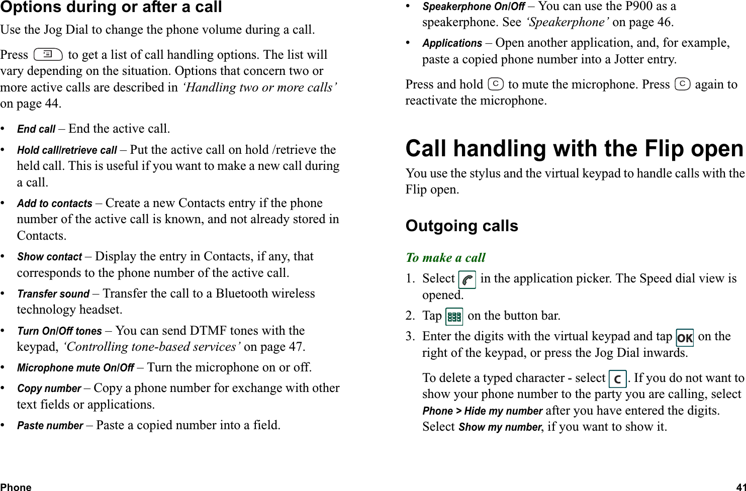Phone 41  Options during or after a callUse the Jog Dial to change the phone volume during a call.Press   to get a list of call handling options. The list will vary depending on the situation. Options that concern two or more active calls are described in ‘Handling two or more calls’ on page 44.•End call – End the active call.•Hold call/retrieve call – Put the active call on hold /retrieve the held call. This is useful if you want to make a new call during a call.•Add to contacts – Create a new Contacts entry if the phone number of the active call is known, and not already stored in Contacts.•Show contact – Display the entry in Contacts, if any, that corresponds to the phone number of the active call.•Transfer sound – Transfer the call to a Bluetooth wireless technology headset.•Turn On/Off tones – You can send DTMF tones with the keypad, ‘Controlling tone-based services’ on page 47.•Microphone mute On/Off – Turn the microphone on or off.•Copy number – Copy a phone number for exchange with other text fields or applications.•Paste number – Paste a copied number into a field.•Speakerphone On/Off – You can use the P900 as a speakerphone. See ‘Speakerphone’ on page 46.•Applications – Open another application, and, for example, paste a copied phone number into a Jotter entry.Press and hold   to mute the microphone. Press   again to reactivate the microphone.Call handling with the Flip openYou use the stylus and the virtual keypad to handle calls with the Flip open.Outgoing callsTo make a call1. Select   in the application picker. The Speed dial view is opened.2. Tap   on the button bar.3. Enter the digits with the virtual keypad and tap   on the right of the keypad, or press the Jog Dial inwards.To delete a typed character - select  . If you do not want to show your phone number to the party you are calling, select Phone &gt; Hide my number after you have entered the digits. Select Show my number, if you want to show it.