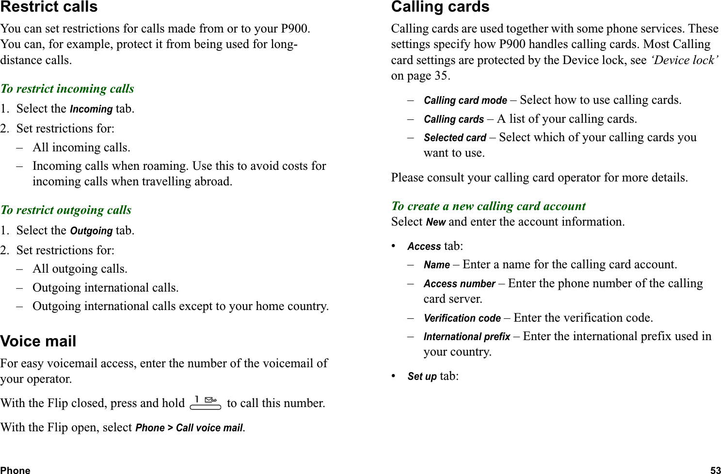 Phone 53  Restrict callsYou can set restrictions for calls made from or to your P900. You can, for example, protect it from being used for long-distance calls.To restrict incoming calls1. Select the Incoming tab.2. Set restrictions for:– All incoming calls.– Incoming calls when roaming. Use this to avoid costs for incoming calls when travelling abroad.To restrict outgoing calls1. Select the Outgoing tab.2. Set restrictions for:– All outgoing calls.– Outgoing international calls.– Outgoing international calls except to your home country.Voice mailFor easy voicemail access, enter the number of the voicemail of your operator.With the Flip closed, press and hold   to call this number.With the Flip open, select Phone &gt; Call voice mail.Calling cardsCalling cards are used together with some phone services. These settings specify how P900 handles calling cards. Most Calling card settings are protected by the Device lock, see ‘Device lock’ on page 35.–Calling card mode – Select how to use calling cards.–Calling cards – A list of your calling cards.–Selected card – Select which of your calling cards you want to use.Please consult your calling card operator for more details.To create a new calling card accountSelect New and enter the account information.•Access tab:–Name – Enter a name for the calling card account.–Access number – Enter the phone number of the calling card server.–Verification code – Enter the verification code. –International prefix – Enter the international prefix used in your country.•Set up tab: