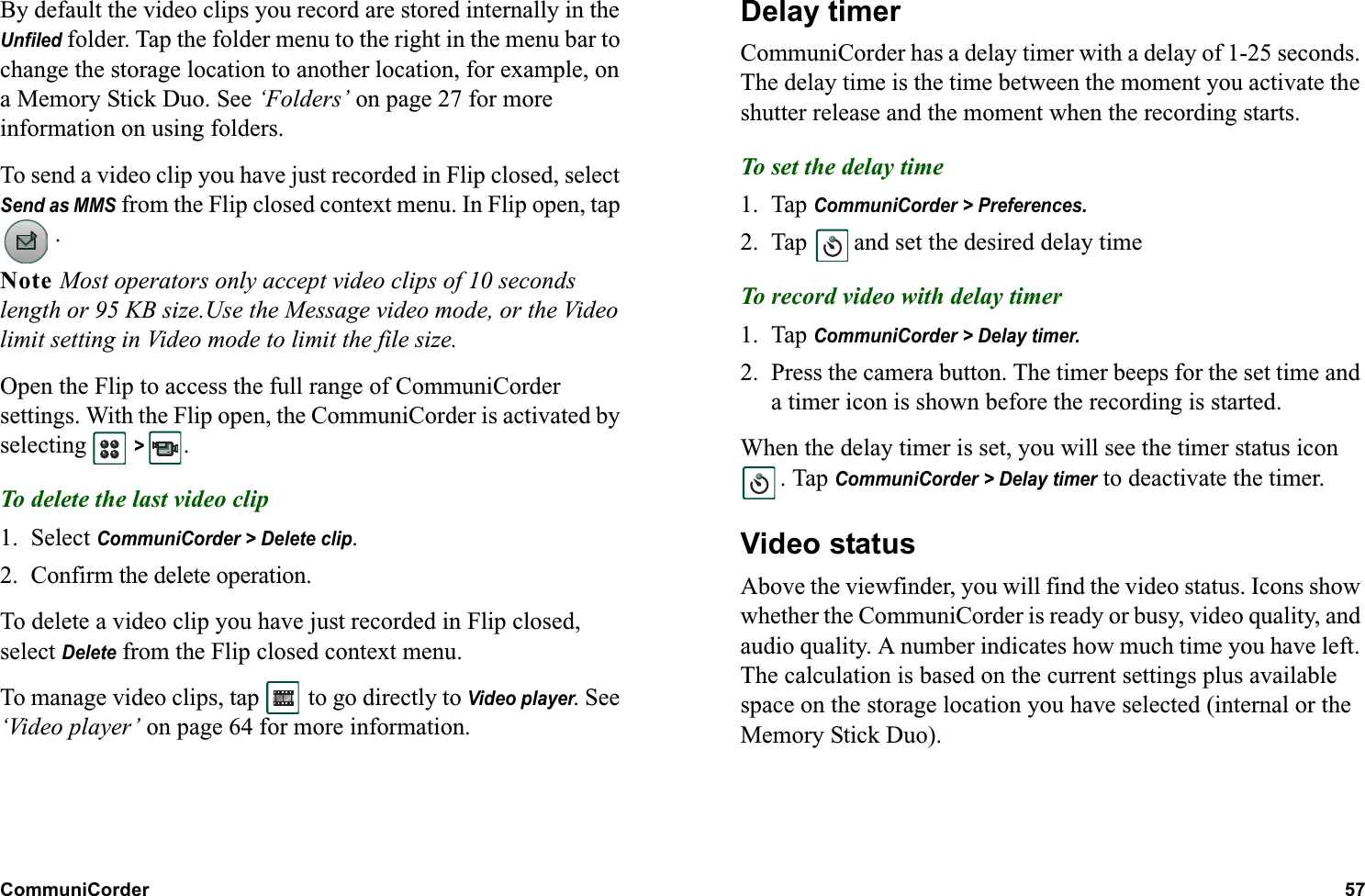 CommuniCorder 57  By default the video clips you record are stored internally in the Unfiled folder. Tap the folder menu to the right in the menu bar to change the storage location to another location, for example, on a Memory Stick Duo. See ‘Folders’ on page 27 for more information on using folders.To send a video clip you have just recorded in Flip closed, select Send as MMS from the Flip closed context menu. In Flip open, tap .Note Most operators only accept video clips of 10 seconds length or 95 KB size.Use the Message video mode, or the Video limit setting in Video mode to limit the file size.Open the Flip to access the full range of CommuniCorder settings. With the Flip open, the CommuniCorder is activated by selecting   &gt; . To delete the last video clip1. Select CommuniCorder &gt; Delete clip.2. Confirm the delete operation.To delete a video clip you have just recorded in Flip closed, select Delete from the Flip closed context menu.To manage video clips, tap   to go directly to Video player. See ‘Video player’ on page 64 for more information.Delay timerCommuniCorder has a delay timer with a delay of 1-25 seconds. The delay time is the time between the moment you activate the shutter release and the moment when the recording starts.To set the delay time1. Tap CommuniCorder &gt; Preferences.2. Tap   and set the desired delay timeTo record video with delay timer1. Tap CommuniCorder &gt; Delay timer.2. Press the camera button. The timer beeps for the set time and a timer icon is shown before the recording is started.When the delay timer is set, you will see the timer status icon . Tap CommuniCorder &gt; Delay timer to deactivate the timer.Video statusAbove the viewfinder, you will find the video status. Icons show whether the CommuniCorder is ready or busy, video quality, and audio quality. A number indicates how much time you have left. The calculation is based on the current settings plus available space on the storage location you have selected (internal or the Memory Stick Duo).