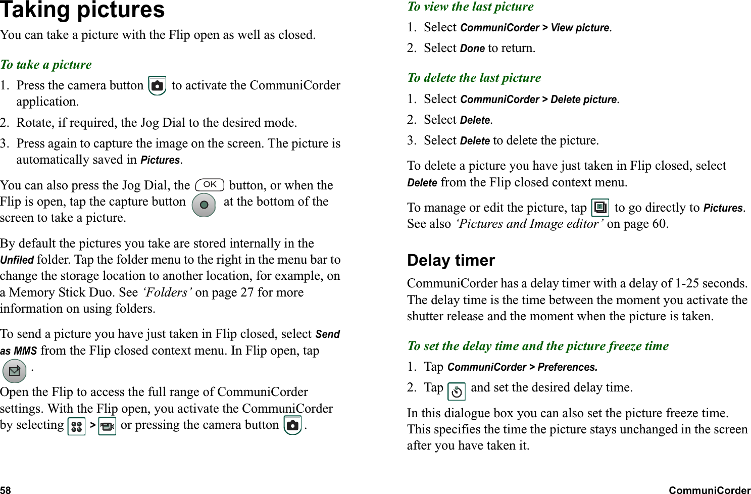58 CommuniCorder  Taking picturesYou can take a picture with the Flip open as well as closed.To take a picture1. Press the camera button   to activate the CommuniCorder application.2. Rotate, if required, the Jog Dial to the desired mode.3. Press again to capture the image on the screen. The picture is automatically saved in Pictures.You can also press the Jog Dial, the   button, or when the Flip is open, tap the capture button   at the bottom of the screen to take a picture.By default the pictures you take are stored internally in the Unfiled folder. Tap the folder menu to the right in the menu bar to change the storage location to another location, for example, on a Memory Stick Duo. See ‘Folders’ on page 27 for more information on using folders.To send a picture you have just taken in Flip closed, select Send as MMS from the Flip closed context menu. In Flip open, tap .Open the Flip to access the full range of CommuniCorder settings. With the Flip open, you activate the CommuniCorder by selecting   &gt;  or pressing the camera button  .To view the last picture1. Select CommuniCorder &gt; View picture.2. Select Done to return.To delete the last picture1. Select CommuniCorder &gt; Delete picture.2. Select Delete.3. Select Delete to delete the picture.To delete a picture you have just taken in Flip closed, select Delete from the Flip closed context menu.To manage or edit the picture, tap   to go directly to Pictures. See also ‘Pictures and Image editor’ on page 60.Delay timerCommuniCorder has a delay timer with a delay of 1-25 seconds. The delay time is the time between the moment you activate the shutter release and the moment when the picture is taken.To set the delay time and the picture freeze time1. Tap CommuniCorder &gt; Preferences.2. Tap   and set the desired delay time.In this dialogue box you can also set the picture freeze time. This specifies the time the picture stays unchanged in the screen after you have taken it.