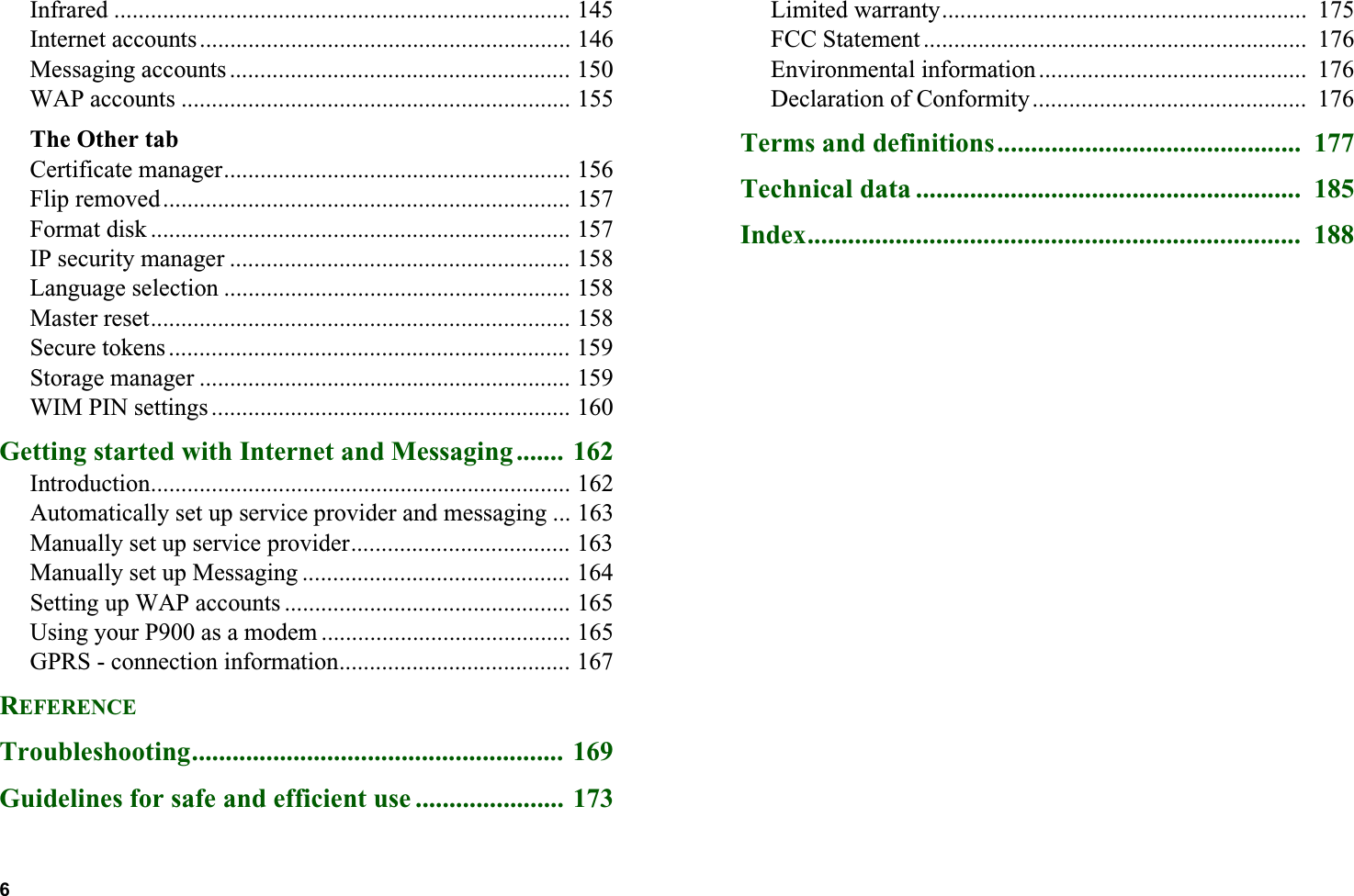6  Infrared ........................................................................... 145Internet accounts ............................................................. 146Messaging accounts ........................................................ 150WAP accounts ................................................................ 155The Other tabCertificate manager......................................................... 156Flip removed................................................................... 157Format disk ..................................................................... 157IP security manager ........................................................ 158Language selection ......................................................... 158Master reset..................................................................... 158Secure tokens .................................................................. 159Storage manager ............................................................. 159WIM PIN settings ........................................................... 160Getting started with Internet and Messaging....... 162Introduction..................................................................... 162Automatically set up service provider and messaging ... 163Manually set up service provider.................................... 163Manually set up Messaging ............................................ 164Setting up WAP accounts ............................................... 165Using your P900 as a modem ......................................... 165GPRS - connection information...................................... 167REFERENCETroubleshooting....................................................... 169Guidelines for safe and efficient use ...................... 173Limited warranty............................................................  175FCC Statement ...............................................................  176Environmental information ............................................  176Declaration of Conformity.............................................  176Terms and definitions.............................................  177Technical data .........................................................  185Index.........................................................................  188