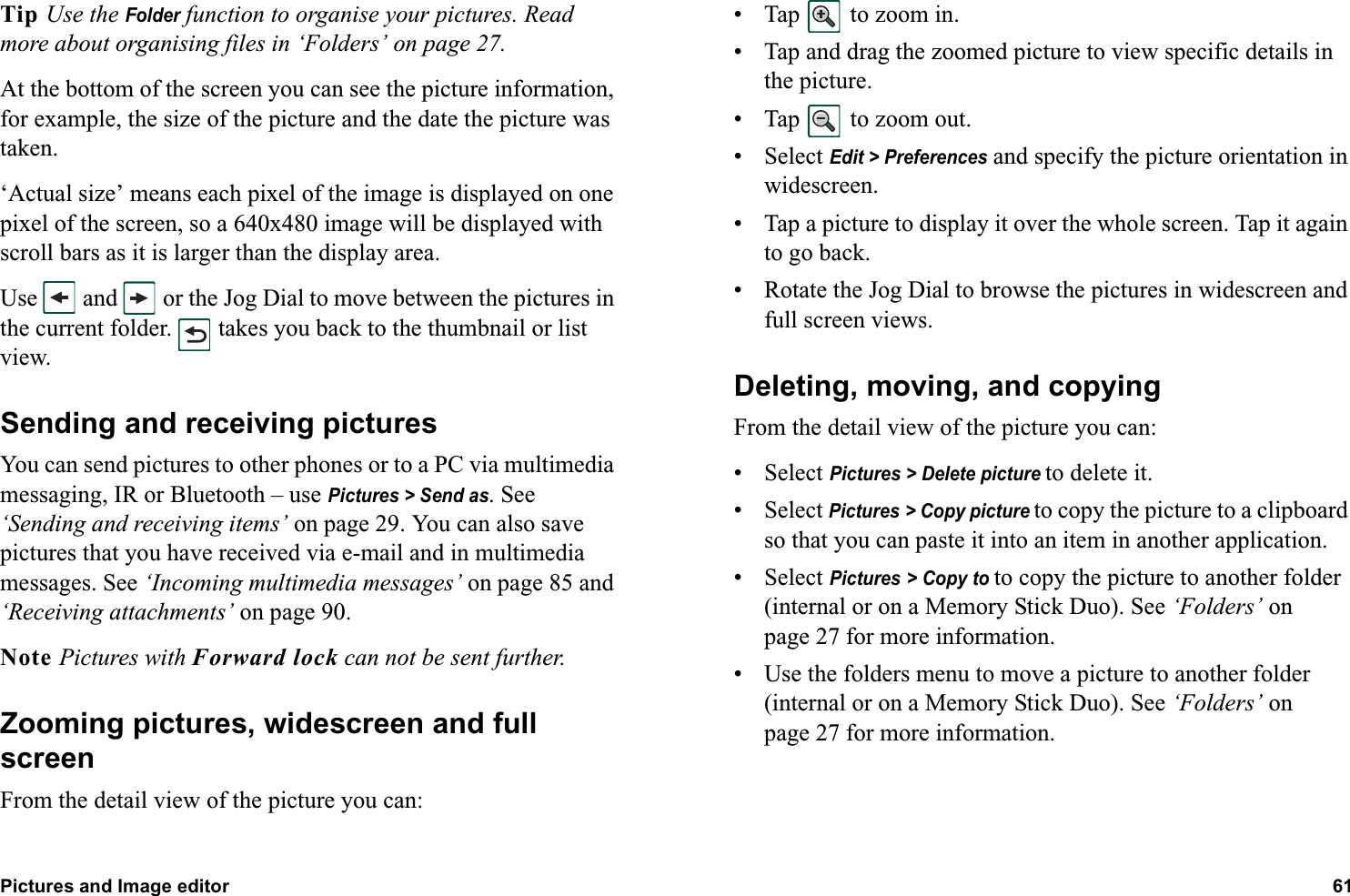 Pictures and Image editor 61  Tip Use the Folder function to organise your pictures. Read more about organising files in ‘Folders’ on page 27.At the bottom of the screen you can see the picture information, for example, the size of the picture and the date the picture was taken. ‘Actual size’ means each pixel of the image is displayed on one pixel of the screen, so a 640x480 image will be displayed with scroll bars as it is larger than the display area.Use   and   or the Jog Dial to move between the pictures in the current folder.   takes you back to the thumbnail or list view.Sending and receiving picturesYou can send pictures to other phones or to a PC via multimedia messaging, IR or Bluetooth – use Pictures &gt; Send as. See ‘Sending and receiving items’ on page 29. You can also save pictures that you have received via e-mail and in multimedia messages. See ‘Incoming multimedia messages’ on page 85 and ‘Receiving attachments’ on page 90.Note Pictures with Forward lock can not be sent further.Zooming pictures, widescreen and full screenFrom the detail view of the picture you can:• Tap   to zoom in.• Tap and drag the zoomed picture to view specific details in the picture.• Tap   to zoom out.• Select Edit &gt; Preferences and specify the picture orientation in widescreen.• Tap a picture to display it over the whole screen. Tap it again to go back.• Rotate the Jog Dial to browse the pictures in widescreen and full screen views.Deleting, moving, and copyingFrom the detail view of the picture you can:• Select Pictures &gt; Delete picture to delete it.• Select Pictures &gt; Copy picture to copy the picture to a clipboard so that you can paste it into an item in another application.• Select Pictures &gt; Copy to to copy the picture to another folder (internal or on a Memory Stick Duo). See ‘Folders’ on page 27 for more information.• Use the folders menu to move a picture to another folder (internal or on a Memory Stick Duo). See ‘Folders’ on page 27 for more information.