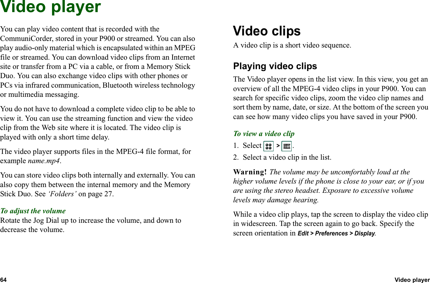 64 Video player  Video playerYou can play video content that is recorded with the CommuniCorder, stored in your P900 or streamed. You can also play audio-only material which is encapsulated within an MPEG file or streamed. You can download video clips from an Internet site or transfer from a PC via a cable, or from a Memory Stick Duo. You can also exchange video clips with other phones or PCs via infrared communication, Bluetooth wireless technology or multimedia messaging.You do not have to download a complete video clip to be able to view it. You can use the streaming function and view the video clip from the Web site where it is located. The video clip is played with only a short time delay.The video player supports files in the MPEG-4 file format, for example name.mp4.You can store video clips both internally and externally. You can also copy them between the internal memory and the Memory Stick Duo. See ‘Folders’ on page 27.To adjust the volumeRotate the Jog Dial up to increase the volume, and down to decrease the volume.Video clipsA video clip is a short video sequence.Playing video clips The Video player opens in the list view. In this view, you get an overview of all the MPEG-4 video clips in your P900. You can search for specific video clips, zoom the video clip names and sort them by name, date, or size. At the bottom of the screen you can see how many video clips you have saved in your P900.To view a video clip1. Select   &gt; .2. Select a video clip in the list.Warning! The volume may be uncomfortably loud at the higher volume levels if the phone is close to your ear, or if you are using the stereo headset. Exposure to excessive volume levels may damage hearing. While a video clip plays, tap the screen to display the video clip in widescreen. Tap the screen again to go back. Specify the screen orientation in Edit &gt; Preferences &gt; Display.