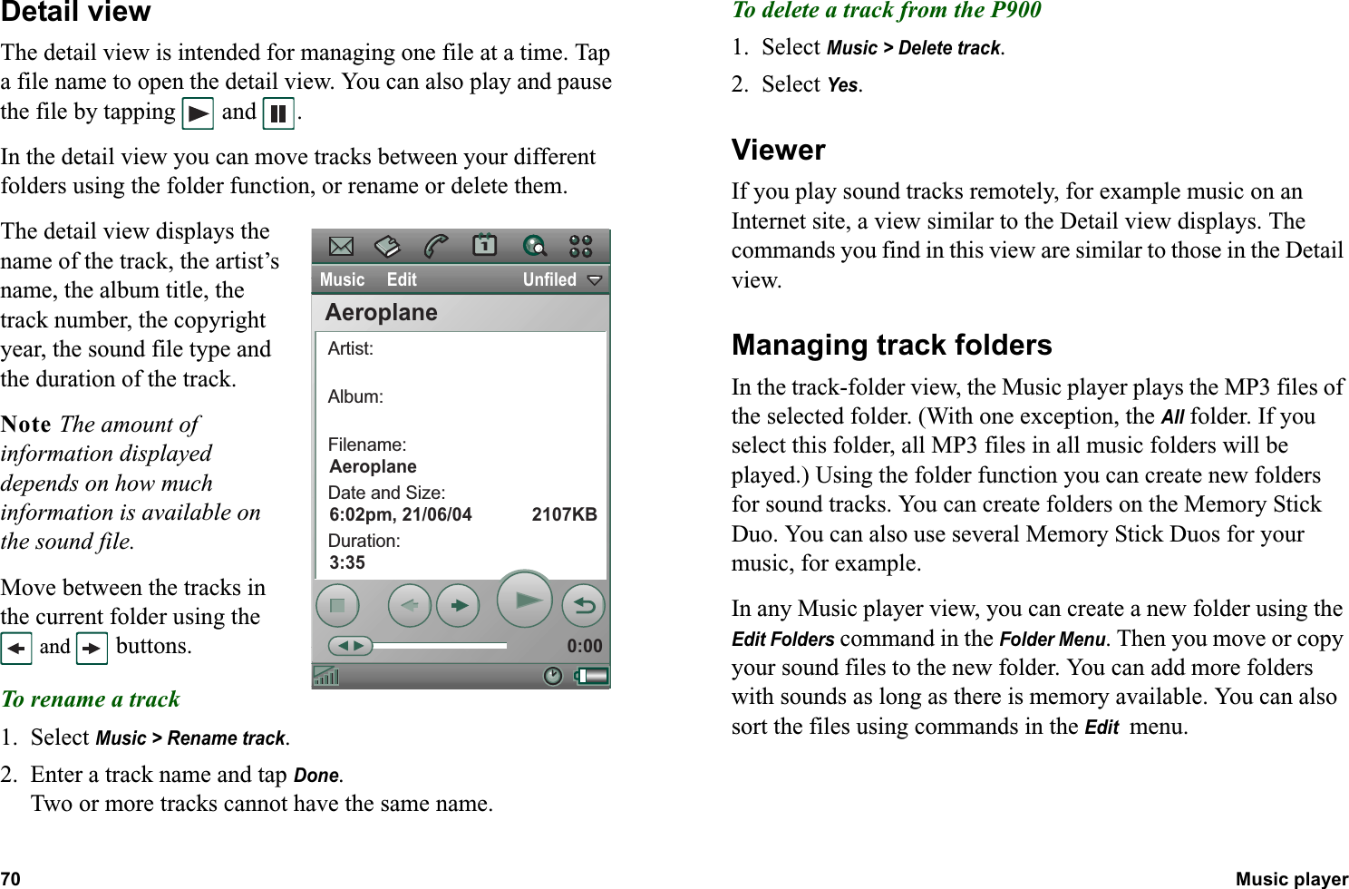 70 Music player  Detail viewThe detail view is intended for managing one file at a time. Tap a file name to open the detail view. You can also play and pause the file by tapping  and  .In the detail view you can move tracks between your different folders using the folder function, or rename or delete them.The detail view displays the name of the track, the artist’s name, the album title, the track number, the copyright year, the sound file type and the duration of the track.Note The amount of information displayed depends on how much information is available on the sound file.Move between the tracks in the current folder using the  and   buttons.To rename a track1. Select Music &gt; Rename track.2. Enter a track name and tap Done.Two or more tracks cannot have the same name.To delete a track from the P9001. Select Music &gt; Delete track.2. Select Yes.ViewerIf you play sound tracks remotely, for example music on an Internet site, a view similar to the Detail view displays. The commands you find in this view are similar to those in the Detail view.Managing track foldersIn the track-folder view, the Music player plays the MP3 files of the selected folder. (With one exception, the All folder. If you select this folder, all MP3 files in all music folders will be played.) Using the folder function you can create new folders for sound tracks. You can create folders on the Memory Stick Duo. You can also use several Memory Stick Duos for your music, for example.In any Music player view, you can create a new folder using the Edit Folders command in the Folder Menu. Then you move or copy your sound files to the new folder. You can add more folders with sounds as long as there is memory available. You can also sort the files using commands in the Edit  menu.Music     Edit                        UnfiledArtist:Album:Filename:Date and Size:Duration:0:00AeroplaneAeroplane6:02pm, 21/06/04            2107KB3:35