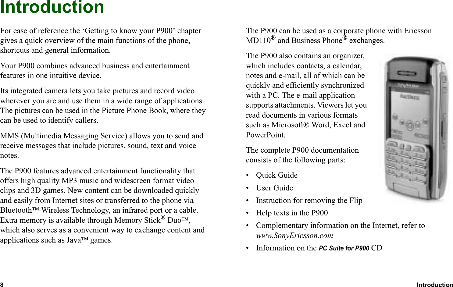 8Introduction  OVERVIEWIntroductionFor ease of reference the ‘Getting to know your P900’ chapter gives a quick overview of the main functions of the phone, shortcuts and general information.Your P900 combines advanced business and entertainment features in one intuitive device.Its integrated camera lets you take pictures and record video wherever you are and use them in a wide range of applications. The pictures can be used in the Picture Phone Book, where they can be used to identify callers.MMS (Multimedia Messaging Service) allows you to send and receive messages that include pictures, sound, text and voice notes.The P900 features advanced entertainment functionality that offers high quality MP3 music and widescreen format video clips and 3D games. New content can be downloaded quickly and easily from Internet sites or transferred to the phone via Bluetooth Wireless Technology, an infrared port or a cable. Extra memory is available through Memory Stick® Duo, which also serves as a convenient way to exchange content and applications such as Java games.The P900 can be used as a corporate phone with Ericsson MD110® and Business Phone® exchanges.The P900 also contains an organizer, which includes contacts, a calendar, notes and e-mail, all of which can be quickly and efficiently synchronized with a PC. The e-mail application supports attachments. Viewers let you read documents in various formats such as Microsoft® Word, Excel and PowerPoint.The complete P900 documentation consists of the following parts:• Quick Guide•User Guide• Instruction for removing the Flip• Help texts in the P900• Complementary information on the Internet, refer to www.SonyEricsson.com• Information on the PC Suite for P900 CD